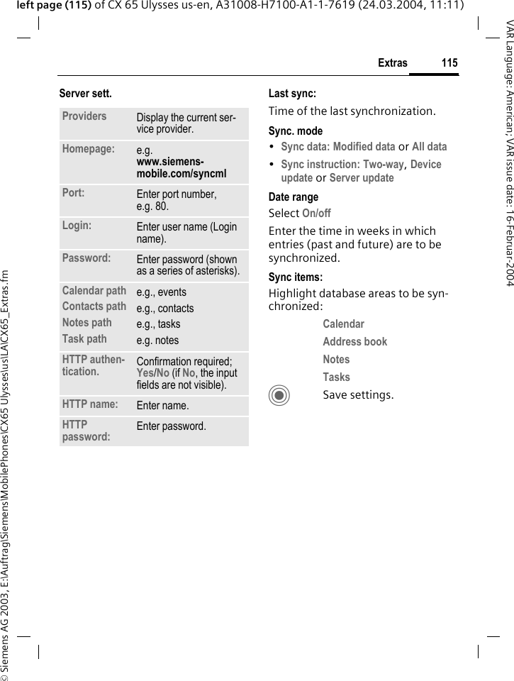 &copy; Siemens AG 2003, E:\Auftrag\Siemens\MobilePhones\CX65 Ulysses\us\LA\CX65_Extras.fm115ExtrasVAR Language: American; VAR issue date: 16-Februar-2004left page (115) of CX 65 Ulysses us-en, A31008-H7100-A1-1-7619 (24.03.2004, 11:11)Server sett. Last sync:Time of the last synchronization.Sync. mode&bull;Sync data: Modified data or All data &bull;Sync instruction: Two-way, Device update or Server update Date rangeSelect On/off Enter the time in weeks in which entries (past and future) are to be synchronized. Sync items: Highlight database areas to be syn-chronized:Calendar Address book Notes Tasks CSave settings.Providers Display the current ser-vice provider.Homepage: e.g. www.siemens-mobile.com/syncml Port: Enter port number, e.g. 80.Login: Enter user name (Login name).Password: Enter password (shown as a series of asterisks).Calendar pathContacts pathNotes pathTask pathe.g., eventse.g., contactse.g., taskse.g. notesHTTP authen-tication. Confirmation required; Yes/No (if No, the input fields are not visible).HTTP name: Enter name.HTTP password: Enter password.