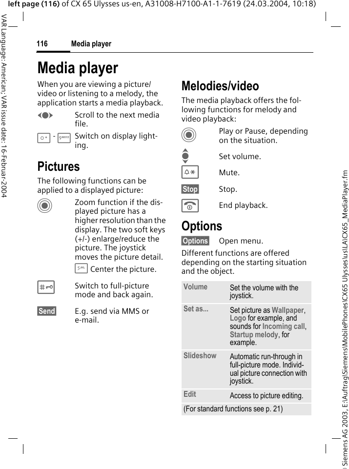 &copy; Siemens AG 2003, E:\Auftrag\Siemens\MobilePhones\CX65 Ulysses\us\LA\CX65_MediaPlayer.fmMedia player116VAR Language: American; VAR issue date: 16-Februar-2004left page (116) of CX 65 Ulysses us-en, A31008-H7100-A1-1-7619 (24.03.2004, 10:18)Media playerWhen you are viewing a picture/video or listening to a melody, the application starts a media playback. FScroll to the next media file.0 - 9Switch on display light-ing.PicturesThe following functions can be applied to a displayed picture:CZoom function if the dis-played picture has a higher resolution than the display. The two soft keys (+/-) enlarge/reduce the picture. The joystick moves the picture detail.5 Center the picture.#Switch to full-picture mode and back again.&sect;Send&sect; E.g. send via MMS or e-mail.Melodies/videoThe media playback offers the fol-lowing functions for melody and video playback:CPlay or Pause, depending on the situation.ISet volume.*Mute.&sect;Stop&sect; Stop.BEnd playback.Options&sect;Options&sect; Open menu.Different functions are offered depending on the starting situation and the object.Volume Set the volume with the joystick.Set as... Set picture as Wallpaper, Logo for example, and sounds for Incoming call, Startup melody, for example.Slideshow Automatic run-through in full-picture mode. Individ-ual picture connection with joystick.Edit Access to picture editing.(For standard functions see p. 21)