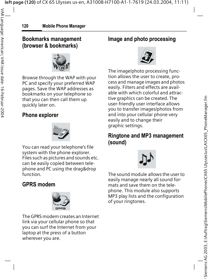 &copy; Siemens AG 2003, E:\Auftrag\Siemens\MobilePhones\CX65 Ulysses\us\LA\CX65_PhoneManager.fmMobile Phone Manager120VAR Language: American; VAR issue date: 16-Februar-2004left page (120) of CX 65 Ulysses us-en, A31008-H7100-A1-1-7619 (24.03.2004, 11:11)Bookmarks management (browser &amp; bookmarks)Browse through the WAP with your PC and specify your preferred WAP pages. Save the WAP addresses as bookmarks on your telephone so that you can then call them up quickly later on. Phone explorerYou can read your telephone&rsquo;s file system with the phone explorer. Files such as pictures and sounds etc. can be easily copied between tele-phone and PC using the drag&amp;drop function.GPRS modemThe GPRS modem creates an Internet link via your cellular phone so that you can surf the Internet from your laptop at the press of a button wherever you are. Image and photo processingThe image/photo processing func-tion allows the user to create, pro-cess and manage images and photos easily. Filters and effects are avail-able with which colorful and attrac-tive graphics can be created. The user-friendly user interface allows you to transfer images/photos from and into your cellular phone very easily and to change their graphic settings. Ringtone and MP3 management (sound)The sound module allows the user to easily manage nearly all sound for-mats and save them on the tele-phone. This module also supports MP3 play lists and the configuration of your ringtones. 