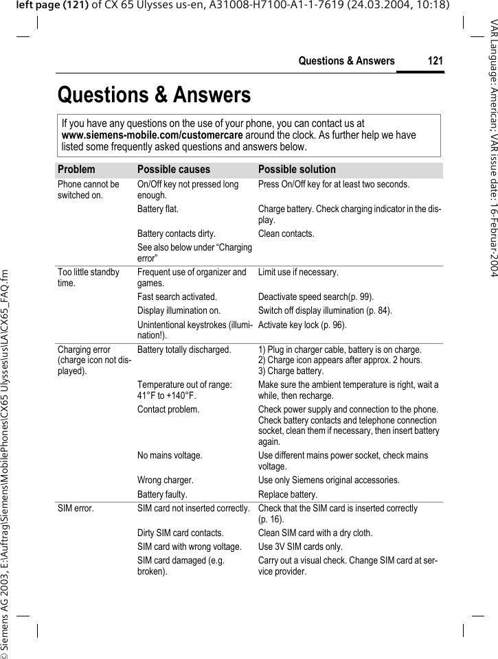 &copy; Siemens AG 2003, E:\Auftrag\Siemens\MobilePhones\CX65 Ulysses\us\LA\CX65_FAQ.fm121Questions &amp; AnswersVAR Language: American; VAR issue date: 16-Februar-2004left page (121) of CX 65 Ulysses us-en, A31008-H7100-A1-1-7619 (24.03.2004, 10:18)Questions &amp; AnswersIf you have any questions on the use of your phone, you can contact us atwww.siemens-mobile.com/customercare around the clock. As further help we have listed some frequently asked questions and answers below.Problem Possible causes Possible solutionPhone cannot be switched on.On/Off key not pressed long enough.Press On/Off key for at least two seconds.Battery flat. Charge battery. Check charging indicator in the dis-play.Battery contacts dirty. Clean contacts.See also below under &ldquo;Charging error&rdquo;Too little standby time.Frequent use of organizer and games.Limit use if necessary.Fast search activated. Deactivate speed search(p. 99).Display illumination on. Switch off display illumination (p. 84).Unintentional keystrokes (illumi-nation!).Activate key lock (p. 96).Charging error(charge icon not dis-played).Battery totally discharged. 1) Plug in charger cable, battery is on charge. 2) Charge icon appears after approx. 2 hours.3) Charge battery.Temperature out of range: 41&deg;F to +140&deg;F.Make sure the ambient temperature is right, wait a while, then recharge.Contact problem. Check power supply and connection to the phone. Check battery contacts and telephone connection socket, clean them if necessary, then insert battery again.No mains voltage. Use different mains power socket, check mains voltage.Wrong charger. Use only Siemens original accessories.Battery faulty. Replace battery.SIM error. SIM card not inserted correctly. Check that the SIM card is inserted correctly (p. 16).Dirty SIM card contacts. Clean SIM card with a dry cloth.SIM card with wrong voltage. Use 3V SIM cards only.SIM card damaged (e.g. broken).Carry out a visual check. Change SIM card at ser-vice provider.