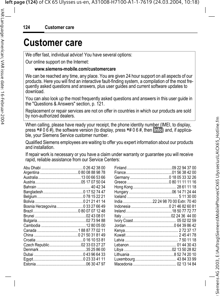 &copy; Siemens AG 2003, E:\Auftrag\Siemens\MobilePhones\CX65 Ulysses\us\LA\CX65_Hotline.fmCustomer care124VAR Language: American; VAR issue date: 16-Februar-2004left page (124) of CX 65 Ulysses us-en, A31008-H7100-A1-1-7619 (24.03.2004, 10:18)Customer careAbu Dhabi .........................................0 26 42 38 00Argentina .....................................0 80 08 88 98 78Australia..........................................13 00 66 53 66Austria.............................................05 17 07 50 04Bahrain .................................................... 40 42 34Bangladesh.......................................0 17 52 74 47Belgium.............................................0 78 15 22 21Bolivia ...............................................0 21 21 41 14Bosnia Herzegovina..........................0 33 27 66 49Brazil............................................0 80 07 07 12 48Brunei ..................................................02 43 08 01Bulgaria................................................02 73 94 88Cambodia ............................................12 80 05 00Canada ........................................1 88 87 77 02 11China ...........................................0 21 50 31 81 49Croatia ..............................................0 16 10 53 81Czech Republic...............................02 33 03 27 27Denmark ..............................................35 25 86 00Dubai ................................................0 43 96 64 33Egypt.................................................0 23 33 41 11Estonia.................................................06 30 47 97Finland ............................................09 22 94 37 00France.............................................01 56 38 42 00Germany ......................................0 18 05 33 32 26Greece .........................................0 80 11 11 11 16Hong Kong.......................................... 28 61 11 18Hungary ..........................................06 14 71 24 44Iceland .................................................. 5 11 30 00India .............................22 24 98 70 00 Extn: 70 40Indonesia .....................................0 21 46 82 60 81Ireland.............................................18 50 77 72 77Italy ................................................02 24 36  44 00Ivory Coast.......................................... 05 02 02 59Jordan...............................................0 64 39 86 42Kenya.................................................... 2 72 37 17Kuwait ................................................... 2 45 41 78Latvia .................................................... 7 50 11 18Lebanon.............................................. 01 44 30 43Libya ...............................................02 13 50 28 82Lithuania ...........................................8 52 74 20 10Luxembourg........................................ 43 84 33 99Macedonia .......................................... 02 13 14 84We offer fast, individual advice! You have several options:Our online support on the Internet:www.siemens-mobile.com/customercare We can be reached any time, any place. You are given 24 hour support on all aspects of our products. Here you will find an interactive fault-finding system, a compilation of the most fre-quently asked questions and answers, plus user guides and current software updates to download.You can also look up the most frequently asked questions and answers in this user guide in the "Questions &amp; Answers" section, p. 121.Replacement or repair services are not on offer in countries in which our products are sold by non-authorized dealers.When calling, please have ready your receipt, the phone identity number (IMEI, to display, press *# 0 6 #), the software version (to display, press *# 0 6 #, then &sect;Info&sect;) and, if applica-ble, your Siemens Service customer number.Qualified Siemens employees are waiting to offer you expert information about our products and installation. If repair work is necessary or you have a claim under warranty or guarantee you will receive rapid, reliable assistance from our Service Centers: