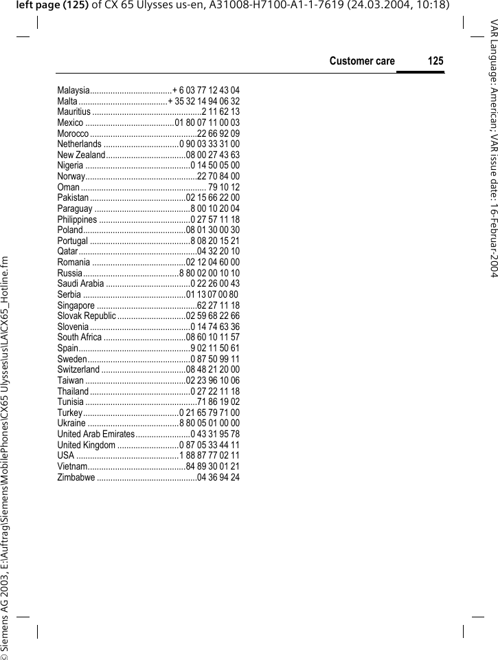 &copy; Siemens AG 2003, E:\Auftrag\Siemens\MobilePhones\CX65 Ulysses\us\LA\CX65_Hotline.fm125Customer careVAR Language: American; VAR issue date: 16-Februar-2004left page (125) of CX 65 Ulysses us-en, A31008-H7100-A1-1-7619 (24.03.2004, 10:18)Malaysia....................................+ 6 03 77 12 43 04Malta .......................................+ 35 32 14 94 06 32Mauritius ................................................2 11 62 13Mexico .......................................01 80 07 11 00 03Morocco ...............................................22 66 92 09Netherlands .................................0 90 03 33 31 00New Zealand...................................08 00 27 43 63Nigeria ..............................................0 14 50 05 00Norway.................................................22 70 84 00Oman ....................................................... 79 10 12Pakistan..........................................02 15 66 22 00Paraguay ..........................................8 00 10 20 04Philippines ........................................0 27 57 11 18Poland.............................................08 01 30 00 30Portugal ............................................8 08 20 15 21Qatar....................................................04 32 20 10Romania .........................................02 12 04 60 00Russia..........................................8 80 02 00 10 10Saudi Arabia .....................................0 22 26 00 43Serbia .............................................01 13 07 00 80 Singapore ............................................62 27 11 18Slovak Republic ..............................02 59 68 22 66Slovenia............................................0 14 74 63 36South Africa ....................................08 60 10 11 57Spain.................................................9 02 11 50 61Sweden.............................................0 87 50 99 11Switzerland .....................................08 48 21 20 00Taiwan ............................................02 23 96 10 06Thailand............................................0 27 22 11 18Tunisia .................................................71 86 19 02Turkey..........................................0 21 65 79 71 00Ukraine ........................................8 80 05 01 00 00United Arab Emirates........................0 43 31 95 78United Kingdom ...........................0 87 05 33 44 11USA .............................................1 88 87 77 02 11Vietnam...........................................84 89 30 01 21Zimbabwe ............................................04 36 94 24