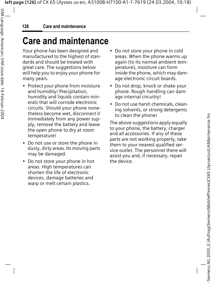 &copy; Siemens AG 2003, E:\Auftrag\Siemens\MobilePhones\CX65 Ulysses\us\LA\Maintenance.fmCare and maintenance126VAR Language: American; VAR issue date: 16-Februar-2004left page (126) of CX 65 Ulysses us-en, A31008-H7100-A1-1-7619 (24.03.2004, 10:18)Care and maintenanceYour phone has been designed and manufactured to the highest of stan-dards and should be treated with great care. The suggestions below will help you to enjoy your phone for many years.&bull; Protect your phone from moisture and humidity! Precipitation, humidity and liquids contain min-erals that will corrode electronic circuits. Should your phone none-theless become wet, disconnect it immediately from any power sup-ply, remove the battery and leave the open phone to dry at room temperature!&bull; Do not use or store the phone in dusty, dirty areas. Its moving parts may be damaged.&bull; Do not store your phone in hot areas. High temperatures can shorten the life of electronic devices, damage batteries and warp or melt certain plastics. &bull; Do not store your phone in cold areas. When the phone warms up again (to its normal ambient tem-perature), moisture can form inside the phone, which may dam-age electronic circuit boards. &bull; Do not drop, knock or shake your phone. Rough handling can dam-age internal circuitry!&bull; Do not use harsh chemicals, clean-ing solvents, or strong detergents to clean the phone!The above suggestions apply equally to your phone, the battery, charger and all accessories. If any of these parts are not working properly, take them to your nearest qualified ser-vice outlet. The personnel there will assist you and, if necessary, repair the device.