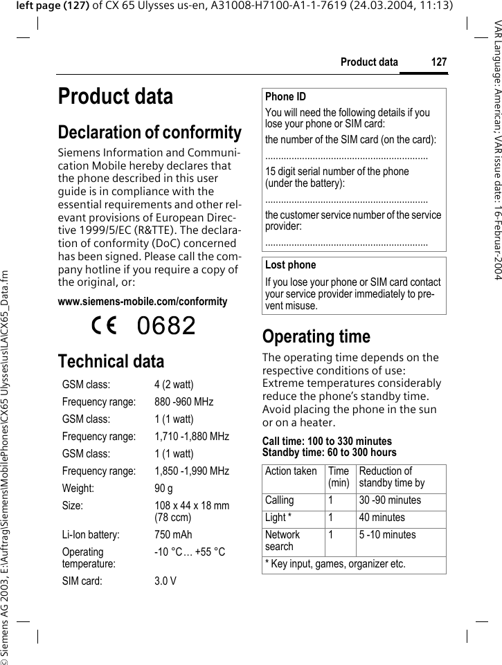 &copy; Siemens AG 2003, E:\Auftrag\Siemens\MobilePhones\CX65 Ulysses\us\LA\CX65_Data.fm127Product dataVAR Language: American; VAR issue date: 16-Februar-2004left page (127) of CX 65 Ulysses us-en, A31008-H7100-A1-1-7619 (24.03.2004, 11:13)Product dataDeclaration of conformitySiemens Information and Communi-cation Mobile hereby declares that the phone described in this user guide is in compliance with the essential requirements and other rel-evant provisions of European Direc-tive 1999/5/EC (R&amp;TTE). The declara-tion of conformity (DoC) concerned has been signed. Please call the com-pany hotline if you require a copy of the original, or: www.siemens-mobile.com/conformity Technical data Operating timeThe operating time depends on the respective conditions of use: Extreme temperatures considerably reduce the phone&rsquo;s standby time. Avoid placing the phone in the sun or on a heater.Call time: 100 to 330 minutesStandby time: 60 to 300 hoursGSM class: 4 (2 watt)Frequency range: 880 -960 MHzGSM class: 1 (1 watt)Frequency range: 1,710 -1,880 MHzGSM class: 1 (1 watt)Frequency range: 1,850 -1,990 MHzWeight: 90 gSize: 108 x 44 x 18 mm (78 ccm)Li-Ion battery: 750 mAhOperating temperature:-10 &deg;C&hellip; +55 &deg;CSIM card: 3.0 VPhone IDYou will need the following details if you lose your phone or SIM card: the number of the SIM card (on the card):..............................................................15 digit serial number of the phone (under the battery):..............................................................the customer service number of the service provider:..............................................................Lost phoneIf you lose your phone or SIM card contact your service provider immediately to pre-vent misuse.Action taken Time(min)Reduction of standby time byCalling 1 30 -90 minutesLight * 1 40 minutesNetwork search1 5 -10 minutes* Key input, games, organizer etc.