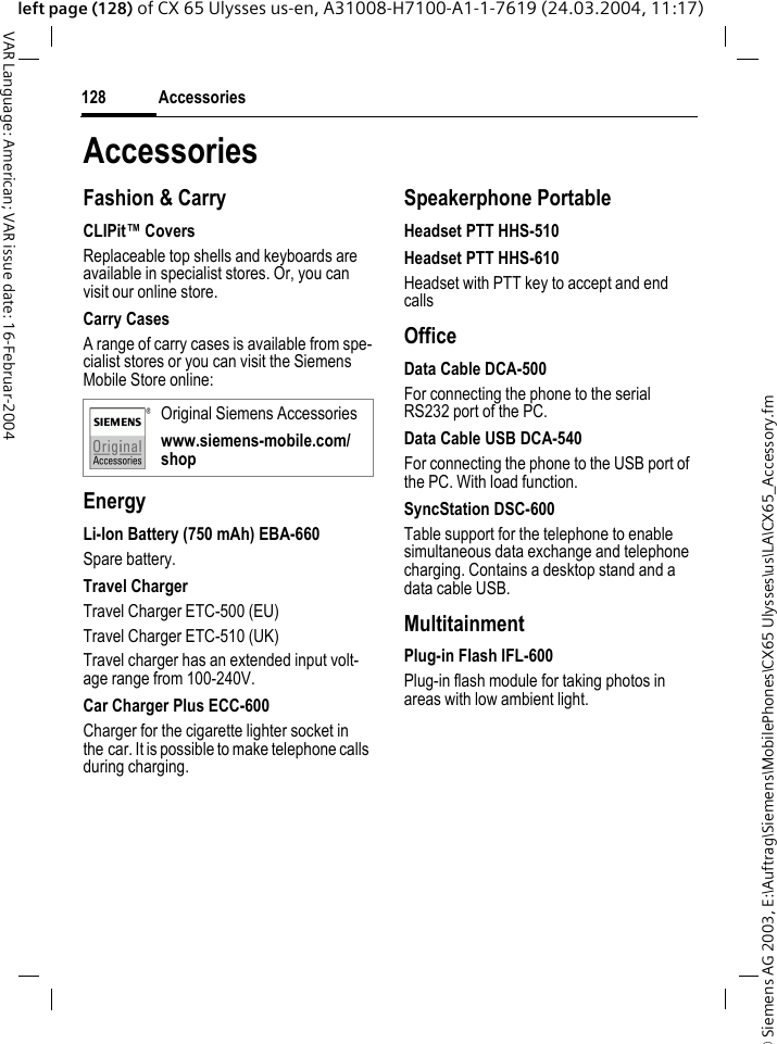 &copy; Siemens AG 2003, E:\Auftrag\Siemens\MobilePhones\CX65 Ulysses\us\LA\CX65_Accessory.fmAccessories128VAR Language: American; VAR issue date: 16-Februar-2004left page (128) of CX 65 Ulysses us-en, A31008-H7100-A1-1-7619 (24.03.2004, 11:17)AccessoriesFashion &amp; CarryCLIPit&trade; CoversReplaceable top shells and keyboards are available in specialist stores. Or, you can visit our online store.Carry CasesA range of carry cases is available from spe-cialist stores or you can visit the Siemens Mobile Store online:EnergyLi-Ion Battery (750 mAh) EBA-660Spare battery.Travel ChargerTravel Charger ETC-500 (EU)Travel Charger ETC-510 (UK)Travel charger has an extended input volt-age range from 100-240V.Car Charger Plus ECC-600Charger for the cigarette lighter socket in the car. It is possible to make telephone calls during charging.Speakerphone PortableHeadset PTT HHS-510Headset PTT HHS-610Headset with PTT key to accept and end callsOfficeData Cable DCA-500For connecting the phone to the serial RS232 port of the PC.Data Cable USB DCA-540For connecting the phone to the USB port of the PC. With load function.SyncStation DSC-600Table support for the telephone to enable simultaneous data exchange and telephone charging. Contains a desktop stand and a data cable USB.MultitainmentPlug-in Flash IFL-600Plug-in flash module for taking photos in areas with low ambient light.Original Siemens Accessorieswww.siemens-mobile.com/shop