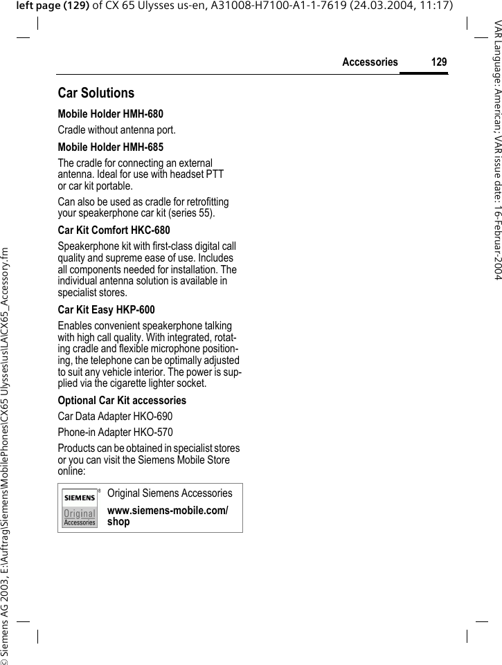 &copy; Siemens AG 2003, E:\Auftrag\Siemens\MobilePhones\CX65 Ulysses\us\LA\CX65_Accessory.fm129AccessoriesVAR Language: American; VAR issue date: 16-Februar-2004left page (129) of CX 65 Ulysses us-en, A31008-H7100-A1-1-7619 (24.03.2004, 11:17)Car Solutions Mobile Holder HMH-680Cradle without antenna port.Mobile Holder HMH-685The cradle for connecting an external antenna. Ideal for use with headset PTT or car kit portable.Can also be used as cradle for retrofitting your speakerphone car kit (series 55).Car Kit Comfort HKC-680Speakerphone kit with first-class digital call quality and supreme ease of use. Includes all components needed for installation. The individual antenna solution is available in specialist stores.Car Kit Easy HKP-600Enables convenient speakerphone talking with high call quality. With integrated, rotat-ing cradle and flexible microphone position-ing, the telephone can be optimally adjusted to suit any vehicle interior. The power is sup-plied via the cigarette lighter socket.Optional Car Kit accessoriesCar Data Adapter HKO-690Phone-in Adapter HKO-570Products can be obtained in specialist stores or you can visit the Siemens Mobile Store online: Original Siemens Accessorieswww.siemens-mobile.com/shop