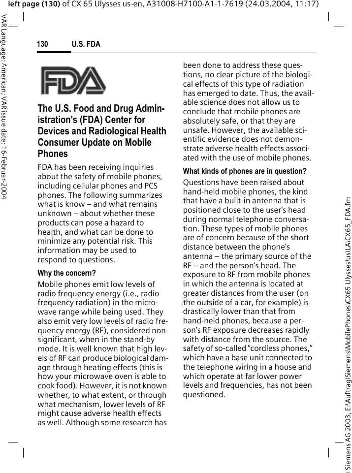 &copy; Siemens AG 2003, E:\Auftrag\Siemens\MobilePhones\CX65 Ulysses\us\LA\CX65_FDA.fmU.S. FDA130VAR Language: American; VAR issue date: 16-Februar-2004left page (130) of CX 65 Ulysses us-en, A31008-H7100-A1-1-7619 (24.03.2004, 11:17)U.S. FDAThe U.S. Food and Drug Admin-istration's (FDA) Center for Devices and Radiological Health Consumer Update on Mobile PhonesFDA has been receiving inquiries about the safety of mobile phones, including cellular phones and PCS phones. The following summarizes what is know &ndash; and what remains unknown &ndash; about whether these products can pose a hazard to health, and what can be done to minimize any potential risk. This information may be used to respond to questions.Why the concern?Mobile phones emit low levels of radio frequency energy (i.e., radio frequency radiation) in the micro-wave range while being used. They also emit very low levels of radio fre-quency energy (RF), considered non-significant, when in the stand-by mode. It is well known that high lev-els of RF can produce biological dam-age through heating effects (this is how your microwave oven is able to cook food). However, it is not known whether, to what extent, or through what mechanism, lower levels of RF might cause adverse health effects as well. Although some research has been done to address these ques-tions, no clear picture of the biologi-cal effects of this type of radiation has emerged to date. Thus, the avail-able science does not allow us to conclude that mobile phones are absolutely safe, or that they are unsafe. However, the available sci-entific evidence does not demon-strate adverse health effects associ-ated with the use of mobile phones.What kinds of phones are in question?Questions have been raised about hand-held mobile phones, the kind that have a built-in antenna that is positioned close to the user's head during normal telephone conversa-tion. These types of mobile phones are of concern because of the short distance between the phone's antenna &ndash; the primary source of the RF &ndash; and the person's head. The exposure to RF from mobile phones in which the antenna is located at greater distances from the user (on the outside of a car, for example) is drastically lower than that from hand-held phones, because a per-son's RF exposure decreases rapidly with distance from the source. The safety of so-called &ldquo;cordless phones,&rdquo; which have a base unit connected to the telephone wiring in a house and which operate at far lower power levels and frequencies, has not been questioned.
