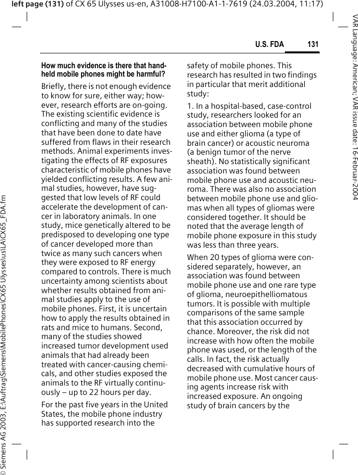 &copy; Siemens AG 2003, E:\Auftrag\Siemens\MobilePhones\CX65 Ulysses\us\LA\CX65_FDA.fm131U.S. FDAVAR Language: American; VAR issue date: 16-Februar-2004left page (131) of CX 65 Ulysses us-en, A31008-H7100-A1-1-7619 (24.03.2004, 11:17)How much evidence is there that hand-held mobile phones might be harmful?Briefly, there is not enough evidence to know for sure, either way; how-ever, research efforts are on-going. The existing scientific evidence is conflicting and many of the studies that have been done to date have suffered from flaws in their research methods. Animal experiments inves-tigating the effects of RF exposures characteristic of mobile phones have yielded conflicting results. A few ani-mal studies, however, have sug-gested that low levels of RF could accelerate the development of can-cer in laboratory animals. In one study, mice genetically altered to be predisposed to developing one type of cancer developed more than twice as many such cancers when they were exposed to RF energy compared to controls. There is much uncertainty among scientists about whether results obtained from ani-mal studies apply to the use of mobile phones. First, it is uncertain how to apply the results obtained in rats and mice to humans. Second, many of the studies showed increased tumor development used animals that had already been treated with cancer-causing chemi-cals, and other studies exposed the animals to the RF virtually continu-ously &ndash; up to 22 hours per day.For the past five years in the United States, the mobile phone industry has supported research into the safety of mobile phones. This research has resulted in two findings in particular that merit additional study:1. In a hospital-based, case-control study, researchers looked for an association between mobile phone use and either glioma (a type of brain cancer) or acoustic neuroma (a benign tumor of the nerve sheath). No statistically significant association was found between mobile phone use and acoustic neu-roma. There was also no association between mobile phone use and glio-mas when all types of gliomas were considered together. It should be noted that the average length of mobile phone exposure in this study was less than three years.When 20 types of glioma were con-sidered separately, however, an association was found between mobile phone use and one rare type of glioma, neuroepithelliomatous tumors. It is possible with multiple comparisons of the same sample that this association occurred by chance. Moreover, the risk did not increase with how often the mobile phone was used, or the length of the calls. In fact, the risk actually decreased with cumulative hours of mobile phone use. Most cancer caus-ing agents increase risk with increased exposure. An ongoing study of brain cancers by the 