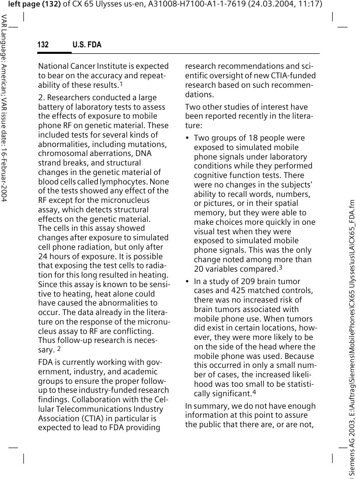 &copy; Siemens AG 2003, E:\Auftrag\Siemens\MobilePhones\CX65 Ulysses\us\LA\CX65_FDA.fmU.S. FDA132VAR Language: American; VAR issue date: 16-Februar-2004left page (132) of CX 65 Ulysses us-en, A31008-H7100-A1-1-7619 (24.03.2004, 11:17)National Cancer Institute is expected to bear on the accuracy and repeat-ability of these results.12. Researchers conducted a large battery of laboratory tests to assess the effects of exposure to mobile phone RF on genetic material. These included tests for several kinds of abnormalities, including mutations, chromosomal aberrations, DNA strand breaks, and structural changes in the genetic material of blood cells called lymphocytes. None of the tests showed any effect of the RF except for the micronucleus assay, which detects structural effects on the genetic material. The cells in this assay showed changes after exposure to simulated cell phone radiation, but only after 24 hours of exposure. It is possible that exposing the test cells to radia-tion for this long resulted in heating. Since this assay is known to be sensi-tive to heating, heat alone could have caused the abnormalities to occur. The data already in the litera-ture on the response of the micronu-cleus assay to RF are conflicting. Thus follow-up research is neces-sary. 2FDA is currently working with gov-ernment, industry, and academic groups to ensure the proper follow-up to these industry-funded research findings. Collaboration with the Cel-lular Telecommunications Industry Association (CTIA) in particular is expected to lead to FDA providing research recommendations and sci-entific oversight of new CTIA-funded research based on such recommen-dations.Two other studies of interest have been reported recently in the litera-ture:&bull; Two groups of 18 people were exposed to simulated mobile phone signals under laboratory conditions while they performed cognitive function tests. There were no changes in the subjects' ability to recall words, numbers, or pictures, or in their spatial memory, but they were able to make choices more quickly in one visual test when they were exposed to simulated mobile phone signals. This was the only change noted among more than 20 variables compared.3&bull; In a study of 209 brain tumor cases and 425 matched controls, there was no increased risk of brain tumors associated with mobile phone use. When tumors did exist in certain locations, how-ever, they were more likely to be on the side of the head where the mobile phone was used. Because this occurred in only a small num-ber of cases, the increased likeli-hood was too small to be statisti-cally significant.4In summary, we do not have enough information at this point to assure the public that there are, or are not, 