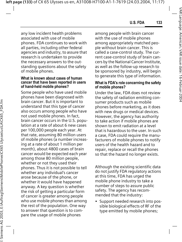 &copy; Siemens AG 2003, E:\Auftrag\Siemens\MobilePhones\CX65 Ulysses\us\LA\CX65_FDA.fm133U.S. FDAVAR Language: American; VAR issue date: 16-Februar-2004left page (133) of CX 65 Ulysses us-en, A31008-H7100-A1-1-7619 (24.03.2004, 11:17)any low incident health problems associated with use of mobile phones. FDA continues to work with all parties, including other federal agencies and industry, to assure that research is undertaken to provide the necessary answers to the out-standing questions about the safety of mobile phones.What is known about cases of human cancer that have been reported in users of hand-held mobile phones?Some people who have used mobile phones have been diagnosed with brain cancer. But it is important to understand that this type of cancer also occurs among people who have not used mobile phones. In fact, brain cancer occurs in the U.S. popu-lation at a rate of about 6 new cases per 100,000 people each year. At that rate, assuming 80 million users of mobile phones (a number increas-ing at a rate of about 1 million per month), about 4800 cases of brain cancer would be expected each year among those 80 million people, whether or not they used their phones. Thus it is not possible to tell whether any individual's cancer arose because of the phone, or whether it would have happened anyway. A key question is whether the risk of getting a particular form of cancer is greater among people who use mobile phones than among the rest of the population. One way to answer that question is to com-pare the usage of mobile phones among people with brain cancer with the use of mobile phones among appropriately matched peo-ple without brain cancer. This is called a case-control study. The cur-rent case-control study of brain can-cers by the National Cancer Institute, as well as the follow-up research to be sponsored by industry, will begin to generate this type of information.What is FDA's role concerning the safety of mobile phones?Under the law, FDA does not review the safety of radiation emitting con-sumer products such as mobile phones before marketing, as it does with new drugs or medical devices. However, the agency has authority to take action if mobile phones are shown to emit radiation at a level that is hazardous to the user. In such a case, FDA could require the manu-facturers of mobile phones to notify users of the health hazard and to repair, replace or recall the phones so that the hazard no longer exists. Although the existing scientific data do not justify FDA regulatory actions at this time, FDA has urged the mobile phone industry to take a number of steps to assure public safety. The agency has recom-mended that the industry:&bull; Support needed research into pos-sible biological effects of RF of the type emitted by mobile phones;