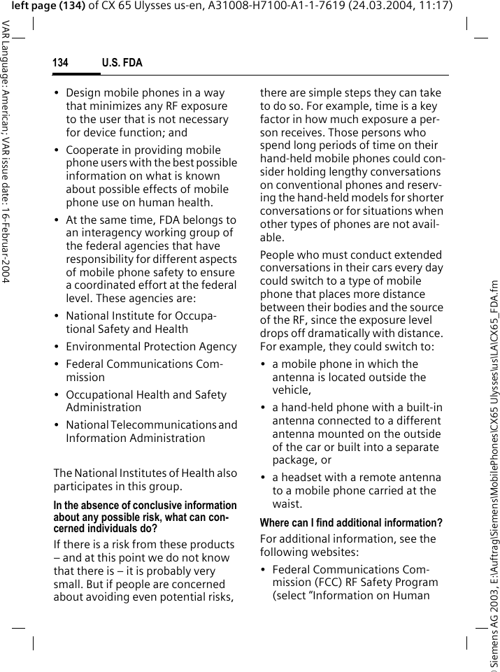 &copy; Siemens AG 2003, E:\Auftrag\Siemens\MobilePhones\CX65 Ulysses\us\LA\CX65_FDA.fmU.S. FDA134VAR Language: American; VAR issue date: 16-Februar-2004left page (134) of CX 65 Ulysses us-en, A31008-H7100-A1-1-7619 (24.03.2004, 11:17)&bull; Design mobile phones in a way that minimizes any RF exposure to the user that is not necessary for device function; and&bull; Cooperate in providing mobile phone users with the best possible information on what is known about possible effects of mobile phone use on human health.&bull; At the same time, FDA belongs to an interagency working group of the federal agencies that have responsibility for different aspects of mobile phone safety to ensure a coordinated effort at the federal level. These agencies are:&bull; National Institute for Occupa-tional Safety and Health&bull; Environmental Protection Agency&bull; Federal Communications Com-mission&bull; Occupational Health and Safety Administration&bull; National Telecommunications and Information AdministrationThe National Institutes of Health also participates in this group.In the absence of conclusive information about any possible risk, what can con-cerned individuals do?If there is a risk from these products &ndash; and at this point we do not know that there is &ndash; it is probably very small. But if people are concerned about avoiding even potential risks, there are simple steps they can take to do so. For example, time is a key factor in how much exposure a per-son receives. Those persons who spend long periods of time on their hand-held mobile phones could con-sider holding lengthy conversations on conventional phones and reserv-ing the hand-held models for shorter conversations or for situations when other types of phones are not avail-able.People who must conduct extended conversations in their cars every day could switch to a type of mobile phone that places more distance between their bodies and the source of the RF, since the exposure level drops off dramatically with distance. For example, they could switch to:&bull; a mobile phone in which the antenna is located outside the vehicle,&bull; a hand-held phone with a built-in antenna connected to a different antenna mounted on the outside of the car or built into a separate package, or&bull; a headset with a remote antenna to a mobile phone carried at the waist.Where can I find additional information?For additional information, see the following websites:&bull; Federal Communications Com-mission (FCC) RF Safety Program (select &ldquo;Information on Human 