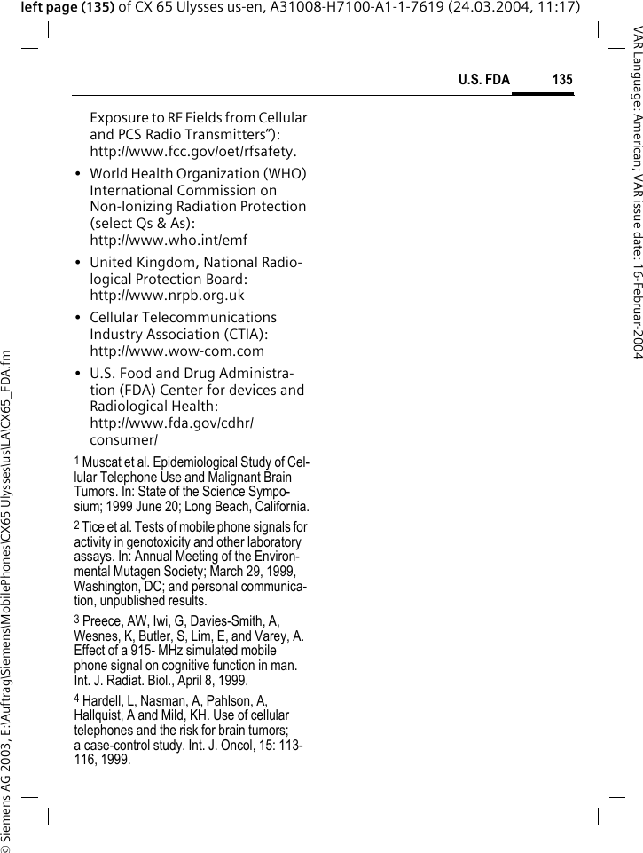 &copy; Siemens AG 2003, E:\Auftrag\Siemens\MobilePhones\CX65 Ulysses\us\LA\CX65_FDA.fm135U.S. FDAVAR Language: American; VAR issue date: 16-Februar-2004left page (135) of CX 65 Ulysses us-en, A31008-H7100-A1-1-7619 (24.03.2004, 11:17)Exposure to RF Fields from Cellular and PCS Radio Transmitters&rdquo;): http://www.fcc.gov/oet/rfsafety.&bull; World Health Organization (WHO) International Commission on Non-Ionizing Radiation Protection (select Qs &amp; As): http://www.who.int/emf&bull; United Kingdom, National Radio-logical Protection Board: http://www.nrpb.org.uk&bull; Cellular Telecommunications Industry Association (CTIA): http://www.wow-com.com&bull; U.S. Food and Drug Administra-tion (FDA) Center for devices and Radiological Health: http://www.fda.gov/cdhr/consumer/1 Muscat et al. Epidemiological Study of Cel-lular Telephone Use and Malignant Brain Tumors. In: State of the Science Sympo-sium; 1999 June 20; Long Beach, California.2 Tice et al. Tests of mobile phone signals for activity in genotoxicity and other laboratory assays. In: Annual Meeting of the Environ-mental Mutagen Society; March 29, 1999, Washington, DC; and personal communica-tion, unpublished results.3 Preece, AW, Iwi, G, Davies-Smith, A, Wesnes, K, Butler, S, Lim, E, and Varey, A. Effect of a 915- MHz simulated mobile phone signal on cognitive function in man. Int. J. Radiat. Biol., April 8, 1999.4 Hardell, L, Nasman, A, Pahlson, A, Hallquist, A and Mild, KH. Use of cellular telephones and the risk for brain tumors; a case-control study. Int. J. Oncol, 15: 113-116, 1999.