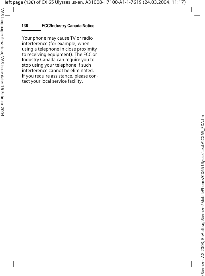 &copy; Siemens AG 2003, E:\Auftrag\Siemens\MobilePhones\CX65 Ulysses\us\LA\CX65_FDA.fmFCC/Industry Canada Notice136VAR Language: American; VAR issue date: 16-Februar-2004left page (136) of CX 65 Ulysses us-en, A31008-H7100-A1-1-7619 (24.03.2004, 11:17)FCC/Industry Canada NoticeYour phone may cause TV or radio interference (for example, when using a telephone in close proximity to receiving equipment). The FCC or Industry Canada can require you to stop using your telephone if such interference cannot be eliminated. If you require assistance, please con-tact your local service facility.