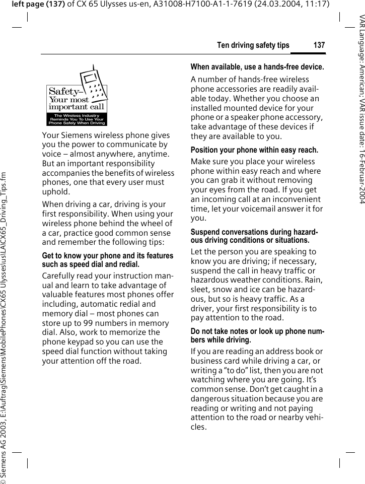 &copy; Siemens AG 2003, E:\Auftrag\Siemens\MobilePhones\CX65 Ulysses\us\LA\CX65_Driving_Tips.fm137Ten driving safety tipsVAR Language: American; VAR issue date: 16-Februar-2004left page (137) of CX 65 Ulysses us-en, A31008-H7100-A1-1-7619 (24.03.2004, 11:17)Ten driving safety tipsYour Siemens wireless phone gives you the power to communicate by voice &ndash; almost anywhere, anytime. But an important responsibility accompanies the benefits of wireless phones, one that every user must uphold.When driving a car, driving is your first responsibility. When using your wireless phone behind the wheel of a car, practice good common sense and remember the following tips:Get to know your phone and its features such as speed dial and redial.Carefully read your instruction man-ual and learn to take advantage of valuable features most phones offer including, automatic redial and memory dial &ndash; most phones can store up to 99 numbers in memory dial. Also, work to memorize the phone keypad so you can use the speed dial function without taking your attention off the road.When available, use a hands-free device.A number of hands-free wireless phone accessories are readily avail-able today. Whether you choose an installed mounted device for your phone or a speaker phone accessory, take advantage of these devices if they are available to you.Position your phone within easy reach.Make sure you place your wireless phone within easy reach and where you can grab it without removing your eyes from the road. If you get an incoming call at an inconvenient time, let your voicemail answer it for you.Suspend conversations during hazard-ous driving conditions or situations.Let the person you are speaking to know you are driving; if necessary, suspend the call in heavy traffic or hazardous weather conditions. Rain, sleet, snow and ice can be hazard-ous, but so is heavy traffic. As a driver, your first responsibility is to pay attention to the road.Do not take notes or look up phone num-bers while driving.If you are reading an address book or business card while driving a car, or writing a &ldquo;to do&rdquo; list, then you are not watching where you are going. It&rsquo;s common sense. Don&rsquo;t get caught in a dangerous situation because you are reading or writing and not paying attention to the road or nearby vehi-cles.
