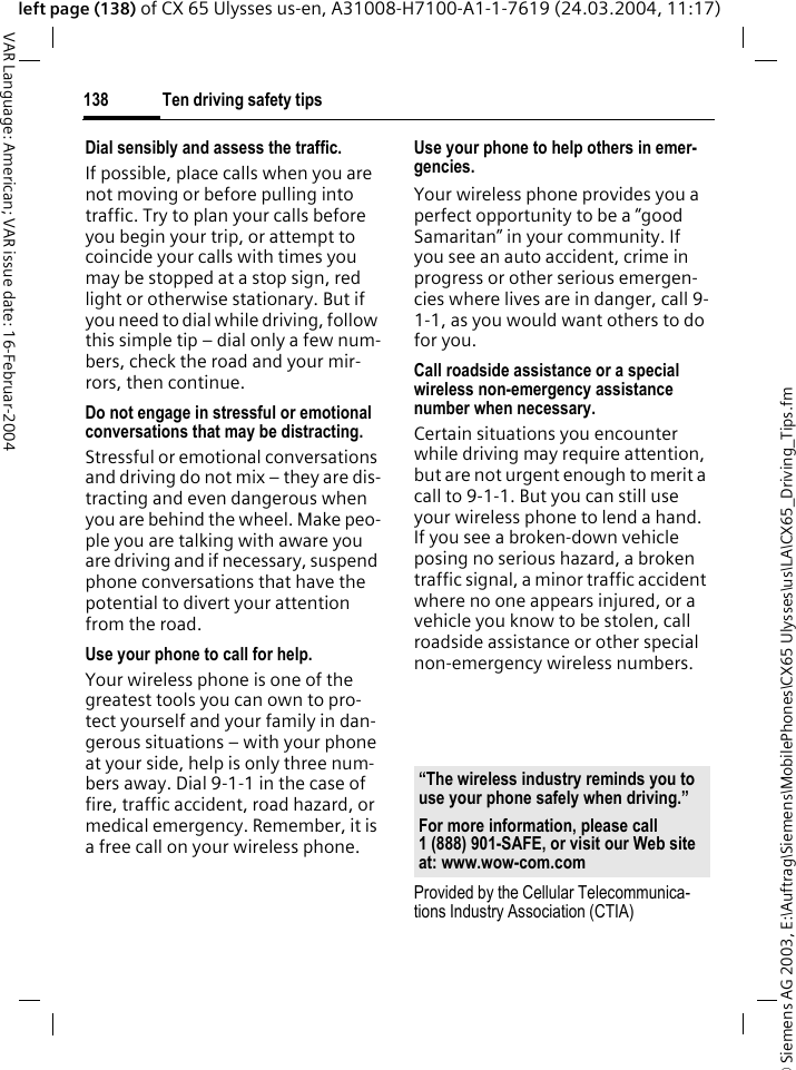 &copy; Siemens AG 2003, E:\Auftrag\Siemens\MobilePhones\CX65 Ulysses\us\LA\CX65_Driving_Tips.fmTen driving safety tips138VAR Language: American; VAR issue date: 16-Februar-2004left page (138) of CX 65 Ulysses us-en, A31008-H7100-A1-1-7619 (24.03.2004, 11:17)Dial sensibly and assess the traffic.If possible, place calls when you are not moving or before pulling into traffic. Try to plan your calls before you begin your trip, or attempt to coincide your calls with times you may be stopped at a stop sign, red light or otherwise stationary. But if you need to dial while driving, follow this simple tip &ndash; dial only a few num-bers, check the road and your mir-rors, then continue.Do not engage in stressful or emotional conversations that may be distracting.Stressful or emotional conversations and driving do not mix &ndash; they are dis-tracting and even dangerous when you are behind the wheel. Make peo-ple you are talking with aware you are driving and if necessary, suspend phone conversations that have the potential to divert your attention from the road.Use your phone to call for help.Your wireless phone is one of the greatest tools you can own to pro-tect yourself and your family in dan-gerous situations &ndash; with your phone at your side, help is only three num-bers away. Dial 9-1-1 in the case of fire, traffic accident, road hazard, or medical emergency. Remember, it is a free call on your wireless phone.Use your phone to help others in emer-gencies.Your wireless phone provides you a perfect opportunity to be a &ldquo;good Samaritan&rdquo; in your community. If you see an auto accident, crime in progress or other serious emergen-cies where lives are in danger, call 9-1-1, as you would want others to do for you.Call roadside assistance or a special wireless non-emergency assistance number when necessary.Certain situations you encounter while driving may require attention, but are not urgent enough to merit a call to 9-1-1. But you can still use your wireless phone to lend a hand. If you see a broken-down vehicle posing no serious hazard, a broken traffic signal, a minor traffic accident where no one appears injured, or a vehicle you know to be stolen, call roadside assistance or other special non-emergency wireless numbers.Provided by the Cellular Telecommunica-tions Industry Association (CTIA)&ldquo;The wireless industry reminds you to use your phone safely when driving.&rdquo;For more information, please call 1 (888) 901-SAFE, or visit our Web site at: www.wow-com.com