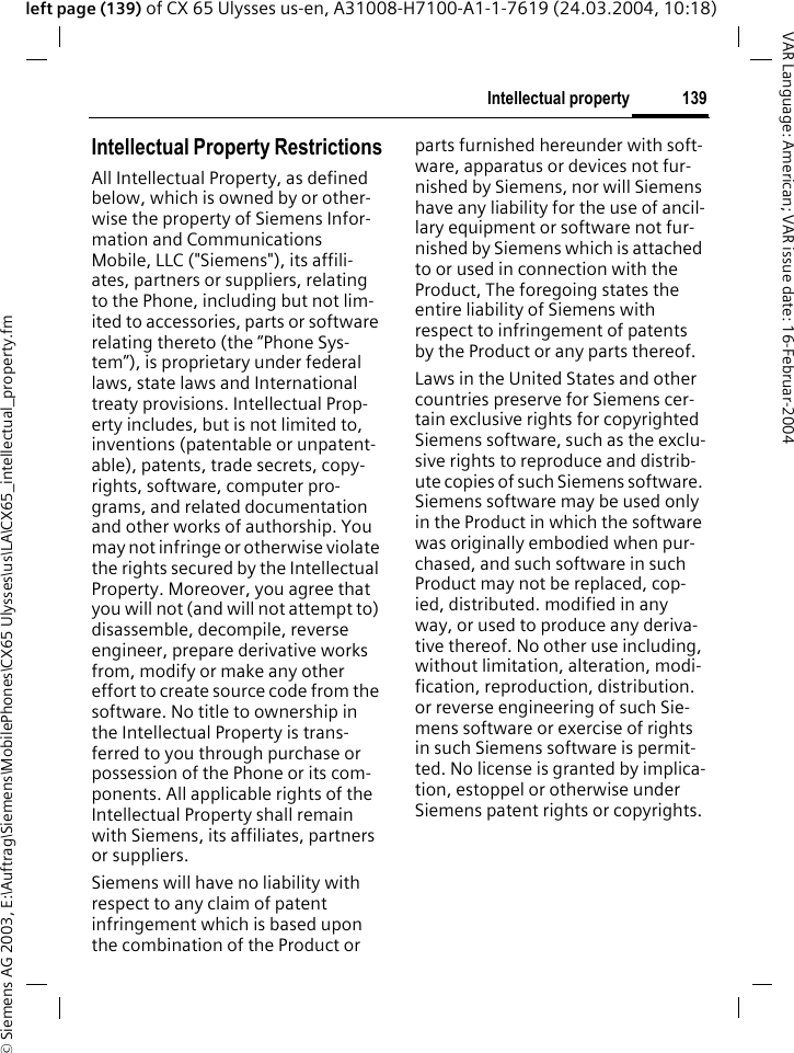&copy; Siemens AG 2003, E:\Auftrag\Siemens\MobilePhones\CX65 Ulysses\us\LA\CX65_intellectual_property.fm139Intellectual propertyVAR Language: American; VAR issue date: 16-Februar-2004left page (139) of CX 65 Ulysses us-en, A31008-H7100-A1-1-7619 (24.03.2004, 10:18)Intellectual property Intellectual Property RestrictionsAll Intellectual Property, as defined below, which is owned by or other-wise the property of Siemens Infor-mation and Communications Mobile, LLC ("Siemens"), its affili-ates, partners or suppliers, relating to the Phone, including but not lim-ited to accessories, parts or software relating thereto (the &ldquo;Phone Sys-tem&rdquo;), is proprietary under federal laws, state laws and International treaty provisions. Intellectual Prop-erty includes, but is not limited to, inventions (patentable or unpatent-able), patents, trade secrets, copy-rights, software, computer pro-grams, and related documentation and other works of authorship. You may not infringe or otherwise violate the rights secured by the Intellectual Property. Moreover, you agree that you will not (and will not attempt to) disassemble, decompile, reverse engineer, prepare derivative works from, modify or make any other effort to create source code from the software. No title to ownership in the Intellectual Property is trans-ferred to you through purchase or possession of the Phone or its com-ponents. All applicable rights of the Intellectual Property shall remain with Siemens, its affiliates, partners or suppliers.Siemens will have no liability with respect to any claim of patent infringement which is based upon the combination of the Product or parts furnished hereunder with soft-ware, apparatus or devices not fur-nished by Siemens, nor will Siemens have any liability for the use of ancil-lary equipment or software not fur-nished by Siemens which is attached to or used in connection with the Product, The foregoing states the entire liability of Siemens with respect to infringement of patents by the Product or any parts thereof.Laws in the United States and other countries preserve for Siemens cer-tain exclusive rights for copyrighted Siemens software, such as the exclu-sive rights to reproduce and distrib-ute copies of such Siemens software. Siemens software may be used only in the Product in which the software was originally embodied when pur-chased, and such software in such Product may not be replaced, cop-ied, distributed. modified in any way, or used to produce any deriva-tive thereof. No other use including, without limitation, alteration, modi-fication, reproduction, distribution. or reverse engineering of such Sie-mens software or exercise of rights in such Siemens software is permit-ted. No license is granted by implica-tion, estoppel or otherwise under Siemens patent rights or copyrights.