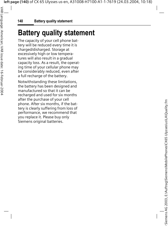 &copy; Siemens AG 2003, E:\Auftrag\Siemens\MobilePhones\CX65 Ulysses\us\LA\Quality.fmBattery quality statement140VAR Language: American; VAR issue date: 16-Februar-2004left page (140) of CX 65 Ulysses us-en, A31008-H7100-A1-1-7619 (24.03.2004, 10:18)Battery quality statementThe capacity of your cell phone bat-tery will be reduced every time it is charged/disharged. Storage at excessively high or low tempera-tures will also result in a gradual capacity loss. As a result, the operat-ing time of your cellular phone may be considerably reduced, even after a full recharge of the battery.Notwithstanding these limitations, the battery has been designed and manufactured so that it can be recharged and used for six months after the purchase of your cell phone. After six months, if the bat-tery is clearly suffering from loss of performance, we recommend that you replace it. Please buy only Siemens original batteries.