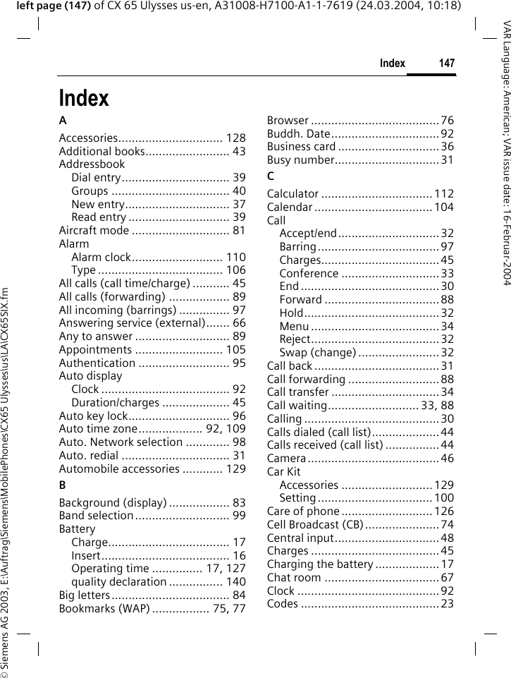 &copy; Siemens AG 2003, E:\Auftrag\Siemens\MobilePhones\CX65 Ulysses\us\LA\CX65SIX.fm147IndexVAR Language: American; VAR issue date: 16-Februar-2004left page (147) of CX 65 Ulysses us-en, A31008-H7100-A1-1-7619 (24.03.2004, 10:18)IndexAAccessories............................... 128Additional books......................... 43AddressbookDial entry................................ 39Groups ................................... 40New entry............................... 37Read entry .............................. 39Aircraft mode ............................. 81AlarmAlarm clock........................... 110Type ..................................... 106All calls (call time/charge) ........... 45All calls (forwarding) .................. 89All incoming (barrings) ............... 97Answering service (external)....... 66Any to answer ............................ 89Appointments .......................... 105Authentication ........................... 95Auto displayClock ...................................... 92Duration/charges .................... 45Auto key lock.............................. 96Auto time zone................... 92, 109Auto. Network selection ............. 98Auto. redial ................................ 31Automobile accessories ............ 129BBackground (display) .................. 83Band selection............................ 99BatteryCharge.................................... 17Insert...................................... 16Operating time ............... 17, 127quality declaration ................ 140Big letters................................... 84Bookmarks (WAP) ................. 75, 77Browser ......................................76Buddh. Date................................92Business card ..............................36Busy number...............................31CCalculator .................................112Calendar ...................................104CallAccept/end..............................32Barring....................................97Charges...................................45Conference .............................33End .........................................30Forward ..................................88Hold........................................32Menu ......................................34Reject......................................32Swap (change)........................ 32Call back .....................................31Call forwarding ...........................88Call transfer ................................34Call waiting........................... 33, 88Calling ........................................30Calls dialed (call list)....................44Calls received (call list) ................44Camera....................................... 46Car KitAccessories ...........................129Setting..................................100Care of phone ...........................126Cell Broadcast (CB)...................... 74Central input...............................48Charges ......................................45Charging the battery ...................17Chat room ..................................67Clock ..........................................92Codes .........................................23