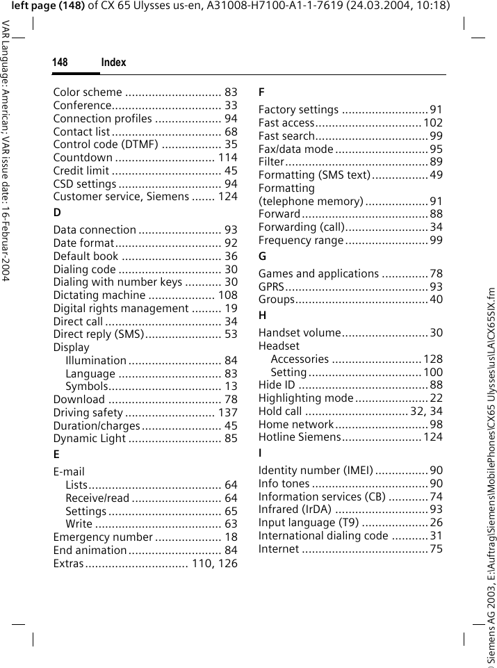 &copy; Siemens AG 2003, E:\Auftrag\Siemens\MobilePhones\CX65 Ulysses\us\LA\CX65SIX.fmIndex148VAR Language: American; VAR issue date: 16-Februar-2004left page (148) of CX 65 Ulysses us-en, A31008-H7100-A1-1-7619 (24.03.2004, 10:18)Color scheme ............................. 83Conference................................. 33Connection profiles .................... 94Contact list ................................. 68Control code (DTMF) .................. 35Countdown .............................. 114Credit limit ................................. 45CSD settings ............................... 94Customer service, Siemens ....... 124DData connection ......................... 93Date format................................ 92Default book .............................. 36Dialing code ............................... 30Dialing with number keys ........... 30Dictating machine .................... 108Digital rights management ......... 19Direct call ................................... 34Direct reply (SMS)....................... 53DisplayIllumination ............................ 84Language ............................... 83Symbols.................................. 13Download .................................. 78Driving safety ........................... 137Duration/charges........................ 45Dynamic Light ............................ 85EE-mailLists........................................ 64Receive/read ........................... 64Settings .................................. 65Write ...................................... 63Emergency number .................... 18End animation............................ 84Extras............................... 110, 126FFactory settings ..........................91Fast access................................102Fast search..................................99Fax/data mode ............................ 95Filter...........................................89Formatting (SMS text).................49Formatting (telephone memory)...................91Forward......................................88Forwarding (call).........................34Frequency range.........................99GGames and applications ..............78GPRS........................................... 93Groups........................................40HHandset volume..........................30HeadsetAccessories ...........................128Setting..................................100Hide ID ....................................... 88Highlighting mode......................22Hold call ............................... 32, 34Home network............................ 98Hotline Siemens........................124IIdentity number (IMEI)................ 90Info tones ................................... 90Information services (CB) ............74Infrared (IrDA) ............................93Input language (T9) ....................26International dialing code ........... 31Internet ......................................75