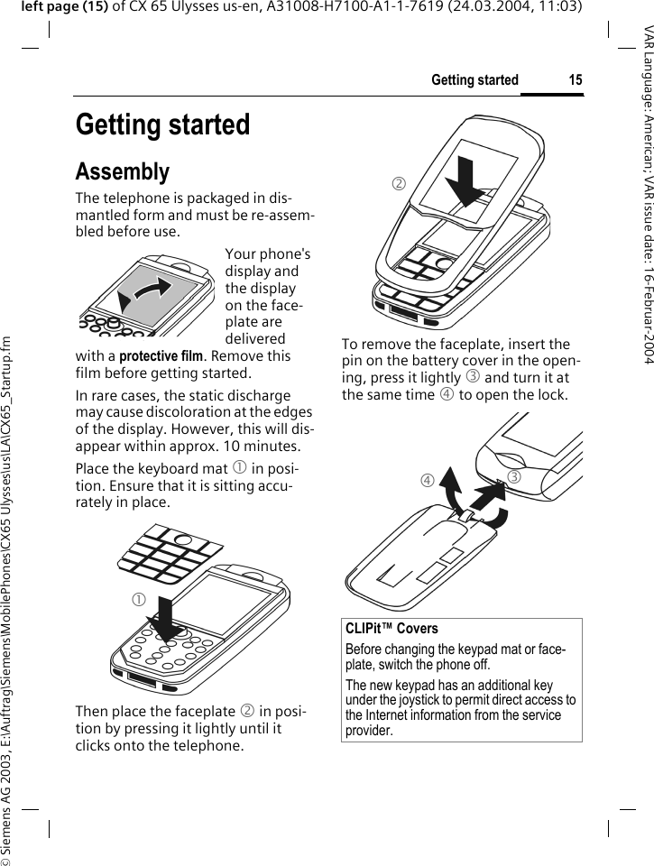 &copy; Siemens AG 2003, E:\Auftrag\Siemens\MobilePhones\CX65 Ulysses\us\LA\CX65_Startup.fm15Getting startedVAR Language: American; VAR issue date: 16-Februar-2004left page (15) of CX 65 Ulysses us-en, A31008-H7100-A1-1-7619 (24.03.2004, 11:03)Getting startedAssemblyThe telephone is packaged in dis-mantled form and must be re-assem-bled before use.Your phone's display and the display on the face-plate are delivered with a protective film. Remove this film before getting started.In rare cases, the static discharge may cause discoloration at the edges of the display. However, this will dis-appear within approx. 10 minutes.Place the keyboard mat 1 in posi-tion. Ensure that it is sitting accu-rately in place. Then place the faceplate 2 in posi-tion by pressing it lightly until it clicks onto the telephone.To remove the faceplate, insert the pin on the battery cover in the open-ing, press it lightly 3 and turn it at the same time 4 to open the lock. 1CLIPit&trade; CoversBefore changing the keypad mat or face-plate, switch the phone off. The new keypad has an additional key under the joystick to permit direct access to the Internet information from the service provider.234