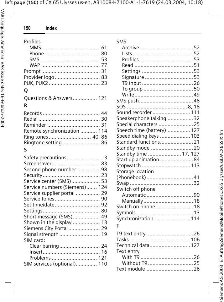 &copy; Siemens AG 2003, E:\Auftrag\Siemens\MobilePhones\CX65 Ulysses\us\LA\CX65SIX.fmIndex150VAR Language: American; VAR issue date: 16-Februar-2004left page (150) of CX 65 Ulysses us-en, A31008-H7100-A1-1-7619 (24.03.2004, 10:18)ProfilesMMS....................................... 61Phone..................................... 80SMS........................................ 53WAP ....................................... 77Prompt....................................... 31Provider logo.............................. 83PUK, PUK2 .................................. 23QQuestions &amp; Answers................ 121RRecords ...................................... 44Redial......................................... 30Reminder ................................... 31Remote synchronization ........... 114Ring tones ............................ 40, 86Ringtone setting......................... 86SSafety precautions........................ 3Screensaver................................ 83Second phone number ............... 98Security...................................... 23Service center (SMS)................... 53Service numbers (Siemens)....... 124Service supplier portal ................ 29Service tones.............................. 90Set time/date.............................. 92Settings...................................... 80Short message (SMS).................. 49Shown in the display .................. 13Siemens City Portal..................... 29Signal strength ........................... 19SIM card:Clear barring........................... 24Insert...................................... 16Problems .............................. 121SIM services (optional).............. 110SMSArchive ...................................52Lists ........................................52Profiles....................................53Read .......................................51Settings ..................................53Signature ................................53T9 input .................................. 26To group ................................. 50Write....................................... 49SMS push....................................48SOS ........................................ 8, 18Sound recorder .........................111Speakerphone talking .................32Special characters .......................25Speech time (battery) ............... 127Speed dialing keys ....................103Standard functions......................21Standby mode ............................ 20Standby time ...................... 17, 127Start up animation ...................... 84Stopwatch ................................113Storage location (Phonebook)...............................41Swap ..........................................32Switch off phoneAutomatic ...............................90Manually.................................18Switch on phone.........................18Symbols......................................13Synchronization........................114TT9 text entry ............................... 26Tasks ........................................106Technical data...........................127Text entryWith T9 ...................................26Without T9..............................25Text module ...............................26