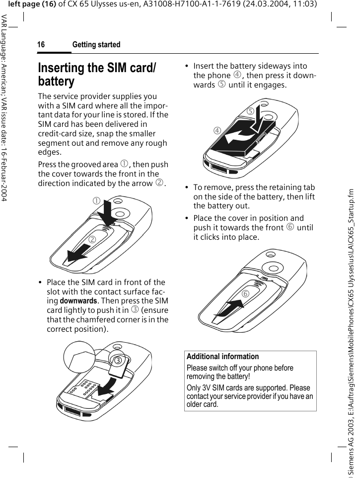 &copy; Siemens AG 2003, E:\Auftrag\Siemens\MobilePhones\CX65 Ulysses\us\LA\CX65_Startup.fmGetting started16VAR Language: American; VAR issue date: 16-Februar-2004left page (16) of CX 65 Ulysses us-en, A31008-H7100-A1-1-7619 (24.03.2004, 11:03)Inserting the SIM card/ batteryThe service provider supplies you with a SIM card where all the impor-tant data for your line is stored. If the SIM card has been delivered in credit-card size, snap the smaller segment out and remove any rough edges.Press the grooved area 1, then push the cover towards the front in the direction indicated by the arrow 2.&bull; Place the SIM card in front of the slot with the contact surface fac-ing downwards. Then press the SIM card lightly to push it in 3 (ensure that the chamfered corner is in the correct position).&bull; Insert the battery sideways into the phone 4, then press it down-wards 5 until it engages. &bull; To remove, press the retaining tab on the side of the battery, then lift the battery out.&bull; Place the cover in position and push it towards the front 6 until it clicks into place.123Additional informationPlease switch off your phone before removing the battery!Only 3V SIM cards are supported. Please contact your service provider if you have an older card.456