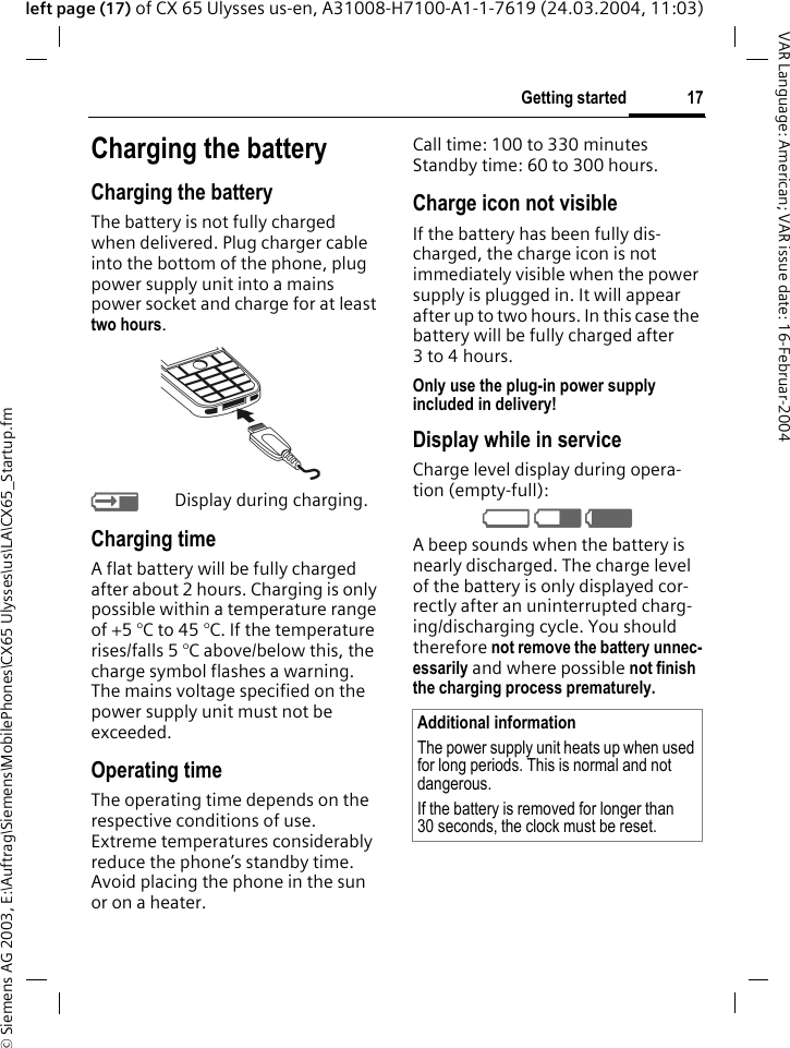 &copy; Siemens AG 2003, E:\Auftrag\Siemens\MobilePhones\CX65 Ulysses\us\LA\CX65_Startup.fm17Getting startedVAR Language: American; VAR issue date: 16-Februar-2004left page (17) of CX 65 Ulysses us-en, A31008-H7100-A1-1-7619 (24.03.2004, 11:03)Charging the batteryCharging the batteryThe battery is not fully charged when delivered. Plug charger cable into the bottom of the phone, plug power supply unit into a mains power socket and charge for at least two hours. YDisplay during charging.Charging timeA flat battery will be fully charged after about 2 hours. Charging is only possible within a temperature range of +5 &deg;C to 45 &deg;C. If the temperature rises/falls 5 &deg;C above/below this, the charge symbol flashes a warning. The mains voltage specified on the power supply unit must not be exceeded. Operating timeThe operating time depends on the respective conditions of use. Extreme temperatures considerably reduce the phone&rsquo;s standby time. Avoid placing the phone in the sun or on a heater.Call time: 100 to 330 minutesStandby time: 60 to 300 hours.Charge icon not visibleIf the battery has been fully dis-charged, the charge icon is not immediately visible when the power supply is plugged in. It will appear after up to two hours. In this case the battery will be fully charged after 3 to 4 hours.Only use the plug-in power supply included in delivery!Display while in serviceCharge level display during opera-tion (empty-full):V W X A beep sounds when the battery is nearly discharged. The charge level of the battery is only displayed cor-rectly after an uninterrupted charg-ing/discharging cycle. You should therefore not remove the battery unnec-essarily and where possible not finish the charging process prematurely. Additional informationThe power supply unit heats up when used for long periods. This is normal and not dangerous.If the battery is removed for longer than 30 seconds, the clock must be reset. 
