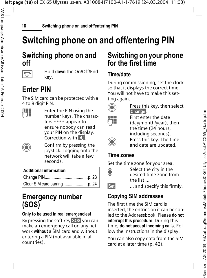 &copy; Siemens AG 2003, E:\Auftrag\Siemens\MobilePhones\CX65 Ulysses\us\LA\CX65_Startup.fmSwitching phone on and off/entering PIN18VAR Language: American; VAR issue date: 16-Februar-2004left page (18) of CX 65 Ulysses us-en, A31008-H7100-A1-1-7619 (24.03.2004, 11:03)Switching phone on and off/entering PINSwitching phone on and off BHold down the On/Off/End key.Enter PINThe SIM card can be protected with a 4 to 8 digit PIN.JEnter the PIN using the number keys. The charac-ters **** appear to ensure nobody can read your PIN on the display. Correction with ]. CConfirm by pressing the joystick. Logging onto the network will take a few seconds.Emergency number (SOS)Only to be used in real emergencies!By pressing the soft key &sect;SOS&sect; you can make an emergency call on any net-work without a SIM card and without entering a PIN (not available in all countries).Switching on your phone for the first timeTime/dateDuring commissioning, set the clock so that it displays the correct time. You will not have to make this set-ting again.CPress this key, then select &sect;Change&sect;.JFirst enter the date (day/month/year), then the time (24 hours, including seconds).CPress this key. The time and date are updated.Time zonesSet the time zone for your area.ISelect the city in the desired time zone from the list ...&sect;Set&sect; ... and specify this firmly.Copying SIM addressesThe first time the SIM card is inserted, the entries on it can be cop-ied to the Addressbook. Please do not interrupt this procedure. During this time, do not accept incoming calls. Fol-low the instructions in the display.You can also copy data from the SIM card at a later time (p. 42).Additional informationChange PIN.......................................p. 23Clear SIM card barring ......................p. 24