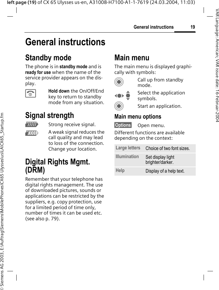 &copy; Siemens AG 2003, E:\Auftrag\Siemens\MobilePhones\CX65 Ulysses\us\LA\CX65_Startup.fm19General instructionsVAR Language: American; VAR issue date: 16-Februar-2004left page (19) of CX 65 Ulysses us-en, A31008-H7100-A1-1-7619 (24.03.2004, 11:03)General instructionsStandby modeThe phone is in standby mode and is ready for use when the name of the service provider appears on the dis-play.BHold down the On/Off/End key to return to standby mode from any situation.Signal strengthZStrong receive signal.[A weak signal reduces the call quality and may lead to loss of the connection. Change your location.Digital Rights Mgmt. (DRM)Remember that your telephone has digital rights management. The use of downloaded pictures, sounds or applications can be restricted by the suppliers, e.g. copy protection, use for a limited period of time only, number of times it can be used etc. (see also p. 79).Main menuThe main menu is displayed graphi-cally with symbols:CCall up from standby mode.F ISelect the application symbols.CStart an application.Main menu options&sect;Options&sect; Open menu.Different functions are available depending on the context:Large letters Choice of two font sizes.Illumination Set display light brighter/darker.Help Display of a help text.