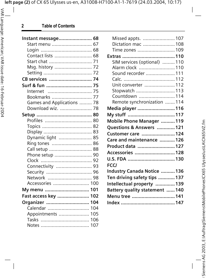 &copy; Siemens AG 2003, E:\Auftrag\Siemens\MobilePhones\CX65 Ulysses\us\LA\CX65IVZ.fm2 Table of ContentsVAR Language: American; VAR issue date: 16-Februar-2004left page (2) of CX 65 Ulysses us-en, A31008-H7100-A1-1-7619 (24.03.2004, 10:17)Instant message........................ 68Start menu ............................. 67Login ..................................... 68Contact lists ........................... 68Start chat ............................... 71Msg. history ........................... 72Setting ................................... 72CB services  ............................... 74Surf &amp; fun ................................. 75Internet   ................................ 75Bookmarks ............................. 77Games and Applications ......... 78Download wiz. ....................... 78Setup ........................................ 80Profiles .................................. 80Topics .................................... 82Display ................................... 83Dynamic light  ........................ 85Ring tones  ............................. 86Call setup ............................... 88Phone setup ........................... 90Clock ..................................... 92Connectivity .......................... 93Security ................................. 96Network ................................ 98Accessories .......................... 100My menu  ................................ 101Fast access key ....................... 102Organizer ............................... 104Calendar .............................. 104Appointments ...................... 105Tasks ................................... 106Notes ................................... 107Missed appts.  .......................107Dictation mac .......................108Time zones ...........................109Extras ......................................110SIM services (optional)  ......... 110Alarm clock  ..........................110Sound recorder .....................111Calc. .....................................112Unit converter  ...................... 112Stopwatch ............................113Countdown ..........................114Remote synchronization  .......114Media player ...........................116My stuff  .................................. 117Mobile Phone Manager  ..........119Questions &amp; Answers  ............. 121Customer care  ........................124Care and maintenance ...........126Product data  ........................... 127Accessories .............................128U.S. FDA .................................. 130FCC/Industry Canada Notice ..........136Ten driving safety tips ............137Intellectual property ..............139Battery quality statement  ......140Menu tree ...............................141Index .......................................147