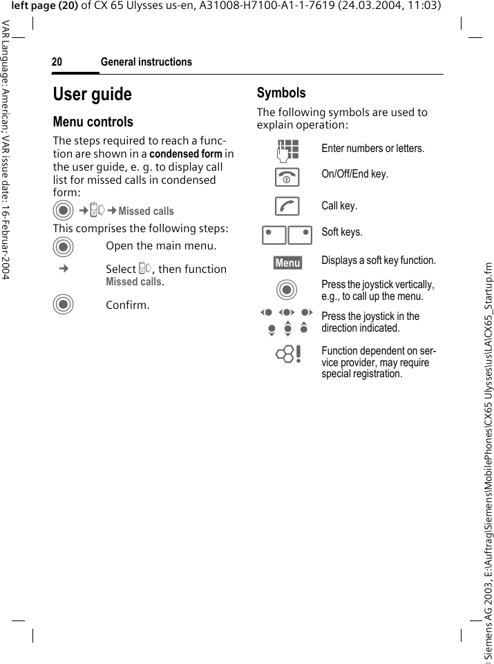&copy; Siemens AG 2003, E:\Auftrag\Siemens\MobilePhones\CX65 Ulysses\us\LA\CX65_Startup.fmGeneral instructions20VAR Language: American; VAR issue date: 16-Februar-2004left page (20) of CX 65 Ulysses us-en, A31008-H7100-A1-1-7619 (24.03.2004, 11:03)User guideMenu controlsThe steps required to reach a func-tion are shown in a condensed form in the user guide, e. g. to display call list for missed calls in condensed form:C&cent;P&cent;Missed callsThis comprises the following steps:COpen the main menu. &cent; Select P, then function Missed calls.CConfirm.SymbolsThe following symbols are used to explain operation:J Enter numbers or letters.B On/Off/End key.A Call key.<> Soft keys.&sect;Menu&sect; Displays a soft key function.C Press the joystick vertically, e.g., to call up the menu.D F E H I G Press the joystick in the direction indicated.= Function dependent on ser-vice provider, may require special registration.