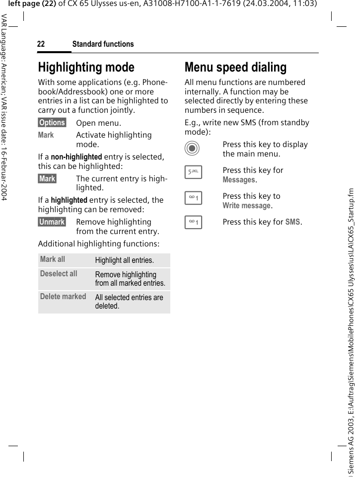 &copy; Siemens AG 2003, E:\Auftrag\Siemens\MobilePhones\CX65 Ulysses\us\LA\CX65_Startup.fmStandard functions22VAR Language: American; VAR issue date: 16-Februar-2004left page (22) of CX 65 Ulysses us-en, A31008-H7100-A1-1-7619 (24.03.2004, 11:03)Highlighting modeWith some applications (e.g. Phone-book/Addressbook) one or more entries in a list can be highlighted to carry out a function jointly. &sect;Options&sect; Open menu.Mark Activate highlighting mode. If a non-highlighted entry is selected, this can be highlighted:&sect;Mark&sect; The current entry is high-lighted.If a highlighted entry is selected, the highlighting can be removed:&sect;Unmark&sect; Remove highlighting from the current entry.Additional highlighting functions:Menu speed dialingAll menu functions are numbered internally. A function may be selected directly by entering these numbers in sequence.E.g., write new SMS (from standby mode):CPress this key to display the main menu.5Press this key for Messages. 1Press this key to Write message.1Press this key for SMS.Mark all Highlight all entries.Deselect all Remove highlighting from all marked entries.Delete marked All selected entries are deleted.