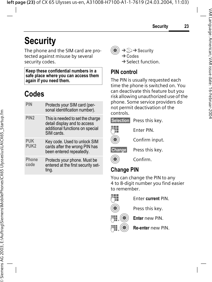 &copy; Siemens AG 2003, E:\Auftrag\Siemens\MobilePhones\CX65 Ulysses\us\LA\CX65_Startup.fm23SecurityVAR Language: American; VAR issue date: 16-Februar-2004left page (23) of CX 65 Ulysses us-en, A31008-H7100-A1-1-7619 (24.03.2004, 11:03)SecurityThe phone and the SIM card are pro-tected against misuse by several security codes.CodesC&cent;T&cent;Security&cent;Codes&cent;Select function.PIN controlThe PIN is usually requested each time the phone is switched on. You can deactivate this feature but you risk allowing unauthorized use of the phone. Some service providers do not permit deactivation of the controls.&sect;Selection&sect; Press this key.JEnter PIN.CConfirm input.&sect;Change&sect; Press this key.CConfirm.Change PINYou can change the PIN to any 4 to 8-digit number you find easier to remember.JEnter current PIN.CPress this key.J,CEnter new PIN.J,CRe-enter new PIN.Keep these confidential numbers in a safe place where you can access them again if you need them.PIN Protects your SIM card (per-sonal identification number).PIN2 This is needed to set the charge detail display and to access additional functions on special SIM cards.PUKPUK2 Key code. Used to unlock SIM cards after the wrong PIN has been entered repeatedly.Phone code Protects your phone. Must be entered at the first security set-ting.