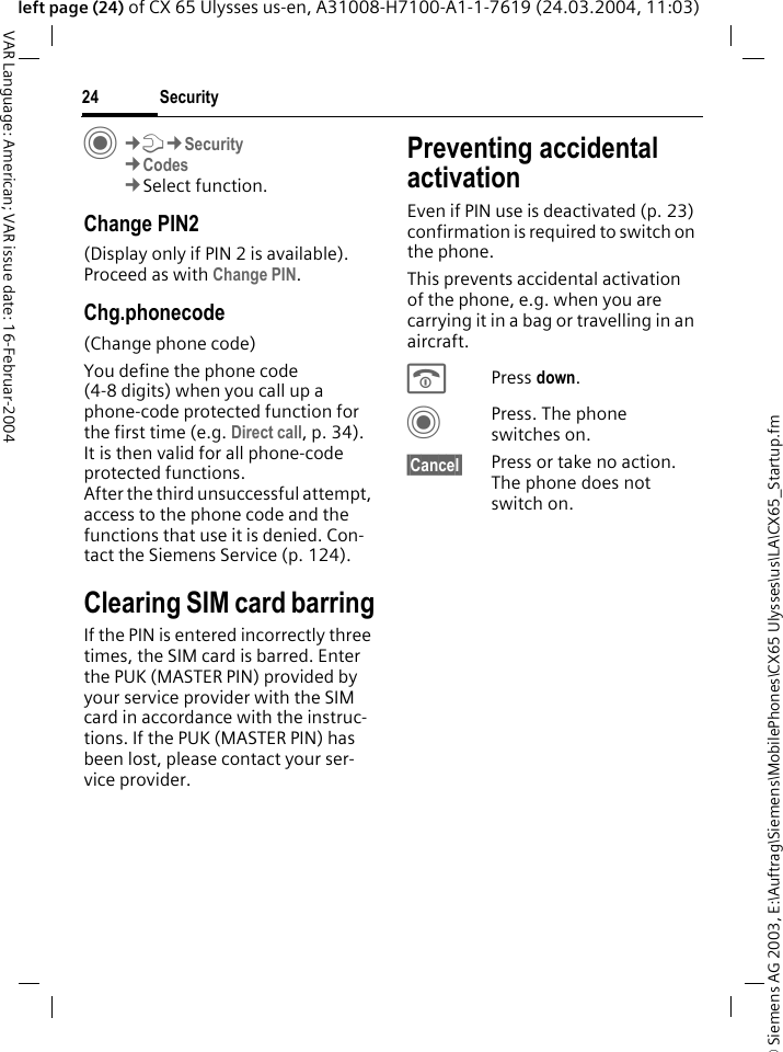 &copy; Siemens AG 2003, E:\Auftrag\Siemens\MobilePhones\CX65 Ulysses\us\LA\CX65_Startup.fmSecurity24VAR Language: American; VAR issue date: 16-Februar-2004left page (24) of CX 65 Ulysses us-en, A31008-H7100-A1-1-7619 (24.03.2004, 11:03)C&cent;T&cent;Security&cent;Codes&cent;Select function.Change PIN2(Display only if PIN 2 is available). Proceed as with Change PIN.Chg.phonecode(Change phone code)You define the phone code (4-8 digits) when you call up a phone-code protected function for the first time (e.g. Direct call, p. 34). It is then valid for all phone-code protected functions. After the third unsuccessful attempt, access to the phone code and the functions that use it is denied. Con-tact the Siemens Service (p. 124).Clearing SIM card barringIf the PIN is entered incorrectly three times, the SIM card is barred. Enter the PUK (MASTER PIN) provided by your service provider with the SIM card in accordance with the instruc-tions. If the PUK (MASTER PIN) has been lost, please contact your ser-vice provider.Preventing accidental activationEven if PIN use is deactivated (p. 23) confirmation is required to switch on the phone.This prevents accidental activation of the phone, e.g. when you are carrying it in a bag or travelling in an aircraft.BPress down. CPress. The phone switches on.&sect;Cancel&sect; Press or take no action. The phone does not switch on.