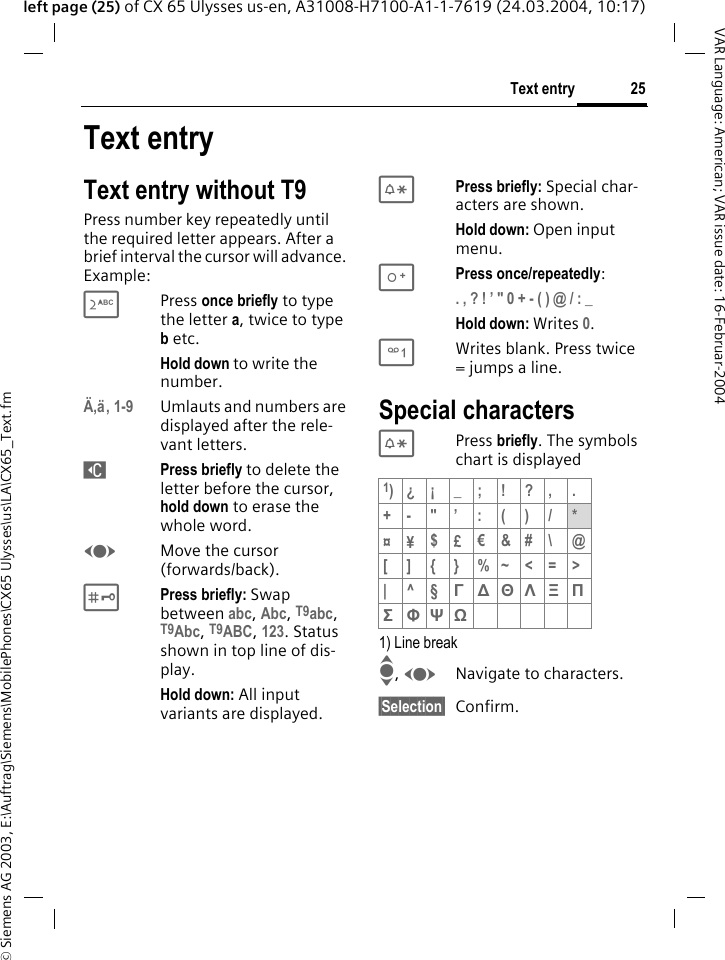 &copy; Siemens AG 2003, E:\Auftrag\Siemens\MobilePhones\CX65 Ulysses\us\LA\CX65_Text.fm25Text entryVAR Language: American; VAR issue date: 16-Februar-2004left page (25) of CX 65 Ulysses us-en, A31008-H7100-A1-1-7619 (24.03.2004, 10:17)Text entryText entry without T9Press number key repeatedly until the required letter appears. After a brief interval the cursor will advance. Example:2Press once briefly to type the letter a, twice to type b etc.Hold down to write the number.&Auml;,&auml;, 1-9 Umlauts and numbers are displayed after the rele-vant letters.]Press briefly to delete the letter before the cursor, hold down to erase the whole word.FMove the cursor (forwards/back).#Press briefly: Swap between abc, Abc, T9abc, T9Abc, T9ABC, 123. Status shown in top line of dis-play.Hold down: All input variants are displayed.*Press briefly: Special char-acters are shown.Hold down: Open input menu.0Press once/repeatedly:. , ? ! &rsquo; " 0 + - ( ) @ / : _ Hold down: Writes 0.1Writes blank. Press twice = jumps a line.Special characters* Press briefly. The symbols chart is displayed 1) Line breakI, FNavigate to characters.&sect;Selection&sect; Confirm.1)&iquest;&iexcl;_;!?,.+-"&rsquo;:()/*&curren;&yen;$&pound;&euro;&amp;#\ @[ ] { } %~<=>|^&sect;&Gamma;∆&Theta;&Lambda;&Xi;&Pi;&Sigma;&Phi;&Psi;Ω