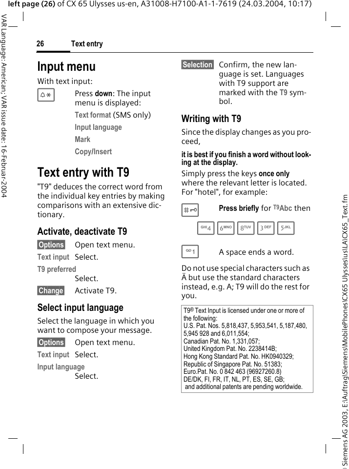 &copy; Siemens AG 2003, E:\Auftrag\Siemens\MobilePhones\CX65 Ulysses\us\LA\CX65_Text.fmText entry26VAR Language: American; VAR issue date: 16-Februar-2004left page (26) of CX 65 Ulysses us-en, A31008-H7100-A1-1-7619 (24.03.2004, 10:17)Input menuWith text input:*Press down: The input menu is displayed:Text format (SMS only)Input language Mark Copy/Insert Text entry with T9"T9" deduces the correct word from the individual key entries by making comparisons with an extensive dic-tionary.Activate, deactivate T9&sect;Options&sect; Open text menu.Text input Select.T9 preferred Select.&sect;Change&sect; Activate T9.Select input languageSelect the language in which you want to compose your message.&sect;Options&sect; Open text menu.Text input Select.Input language Select.&sect;Selection&sect; Confirm, the new lan-guage is set. Languages with T9 support are marked with the T9 sym-bol. Writing with T9Since the display changes as you pro-ceed,it is best if you finish a word without look-ing at the display.Simply press the keys once only where the relevant letter is located. For "hotel", for example:#Press briefly for T9Abc then4 6 8 3 5 1A space ends a word.Do not use special characters such as &Auml; but use the standard characters instead, e.g. A; T9 will do the rest for you.T9&reg; Text Input is licensed under one or more of the following: U.S. Pat. Nos. 5,818,437, 5,953,541, 5,187,480, 5,945 928 and 6,011,554; Canadian Pat. No. 1,331,057; United Kingdom Pat. No. 2238414B; Hong Kong Standard Pat. No. HK0940329; Republic of Singapore Pat. No. 51383; Euro.Pat. No. 0 842 463 (96927260.8) DE/DK, FI, FR, IT, NL, PT, ES, SE, GB; and additional patents are pending worldwide.