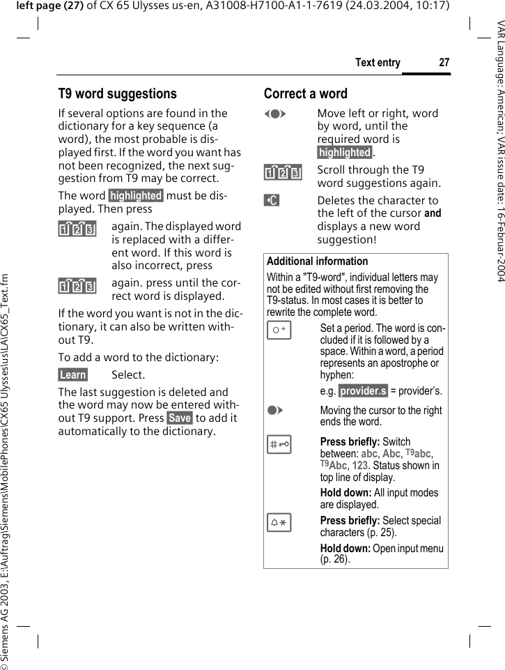 &copy; Siemens AG 2003, E:\Auftrag\Siemens\MobilePhones\CX65 Ulysses\us\LA\CX65_Text.fm27Text entryVAR Language: American; VAR issue date: 16-Februar-2004left page (27) of CX 65 Ulysses us-en, A31008-H7100-A1-1-7619 (24.03.2004, 10:17)T9 word suggestionsIf several options are found in the dictionary for a key sequence (a word), the most probable is dis-played first. If the word you want has not been recognized, the next sug-gestion from T9 may be correct.The word &sect;highlighted&sect; must be dis-played. Then press^again. The displayed word is replaced with a differ-ent word. If this word is also incorrect, press^again. press until the cor-rect word is displayed.If the word you want is not in the dic-tionary, it can also be written with-out T9.To add a word to the dictionary:&sect;Learn&sect; Select.The last suggestion is deleted and the word may now be entered with-out T9 support. Press &sect;Save&sect; to add it automatically to the dictionary.Correct a wordFMove left or right, word by word, until the required word is &sect;highlighted&sect;.^Scroll through the T9 word suggestions again.]Deletes the character to the left of the cursor and displays a new word suggestion!Additional informationWithin a "T9-word", individual letters may not be edited without first removing the T9-status. In most cases it is better to rewrite the complete word.0Set a period. The word is con-cluded if it is followed by a space. Within a word, a period represents an apostrophe or hyphen:e.g. &sect;provider.s&sect; = provider&rsquo;s.EMoving the cursor to the right ends the word. #Press briefly: Switch between: abc, Abc, T9abc, T9Abc, 123. Status shown in top line of display.Hold down: All input modes are displayed.*Press briefly: Select special characters (p. 25).Hold down: Open input menu (p. 26).