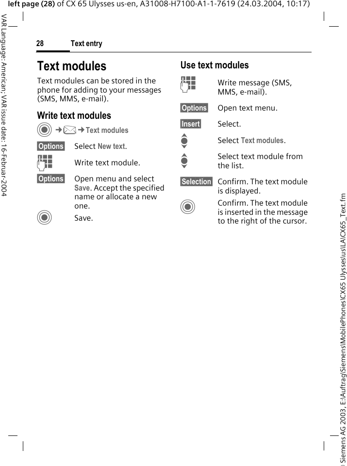 &copy; Siemens AG 2003, E:\Auftrag\Siemens\MobilePhones\CX65 Ulysses\us\LA\CX65_Text.fmText entry28VAR Language: American; VAR issue date: 16-Februar-2004left page (28) of CX 65 Ulysses us-en, A31008-H7100-A1-1-7619 (24.03.2004, 10:17)Text modulesText modules can be stored in the phone for adding to your messages (SMS, MMS, e-mail). Write text modulesC&cent;M&cent;Text modules&sect;Options&sect; Select New text.JWrite text module.&sect;Options&sect; Open menu and select Save. Accept the specified name or allocate a new one.CSave.Use text modulesJWrite message (SMS, MMS, e-mail).&sect;Options&sect; Open text menu.&sect;Insert&sect; Select.I Select Text modules. ISelect text module from the list.&sect;Selection&sect; Confirm. The text module is displayed.CConfirm. The text module is inserted in the message to the right of the cursor.