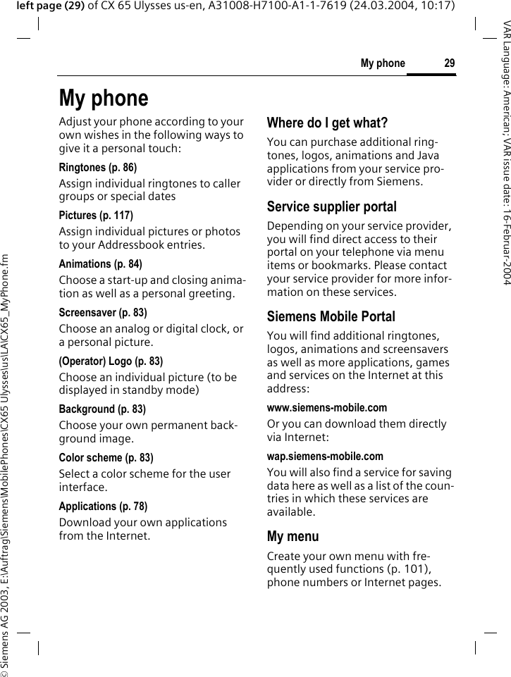 &copy; Siemens AG 2003, E:\Auftrag\Siemens\MobilePhones\CX65 Ulysses\us\LA\CX65_MyPhone.fm29My phoneVAR Language: American; VAR issue date: 16-Februar-2004left page (29) of CX 65 Ulysses us-en, A31008-H7100-A1-1-7619 (24.03.2004, 10:17)My phoneAdjust your phone according to your own wishes in the following ways to give it a personal touch:Ringtones (p. 86)Assign individual ringtones to caller groups or special datesPictures (p. 117)Assign individual pictures or photos to your Addressbook entries.Animations (p. 84)Choose a start-up and closing anima-tion as well as a personal greeting.Screensaver (p. 83)Choose an analog or digital clock, or a personal picture.(Operator) Logo (p. 83)Choose an individual picture (to be displayed in standby mode)Background (p. 83)Choose your own permanent back-ground image.Color scheme (p. 83)Select a color scheme for the user interface.Applications (p. 78)Download your own applications from the Internet.Where do I get what?You can purchase additional ring-tones, logos, animations and Java applications from your service pro-vider or directly from Siemens.Service supplier portalDepending on your service provider, you will find direct access to their portal on your telephone via menu items or bookmarks. Please contact your service provider for more infor-mation on these services.Siemens Mobile PortalYou will find additional ringtones, logos, animations and screensavers as well as more applications, games and services on the Internet at this address:www.siemens-mobile.comOr you can download them directly via Internet:wap.siemens-mobile.comYou will also find a service for saving data here as well as a list of the coun-tries in which these services are available. My menuCreate your own menu with fre-quently used functions (p. 101), phone numbers or Internet pages. 