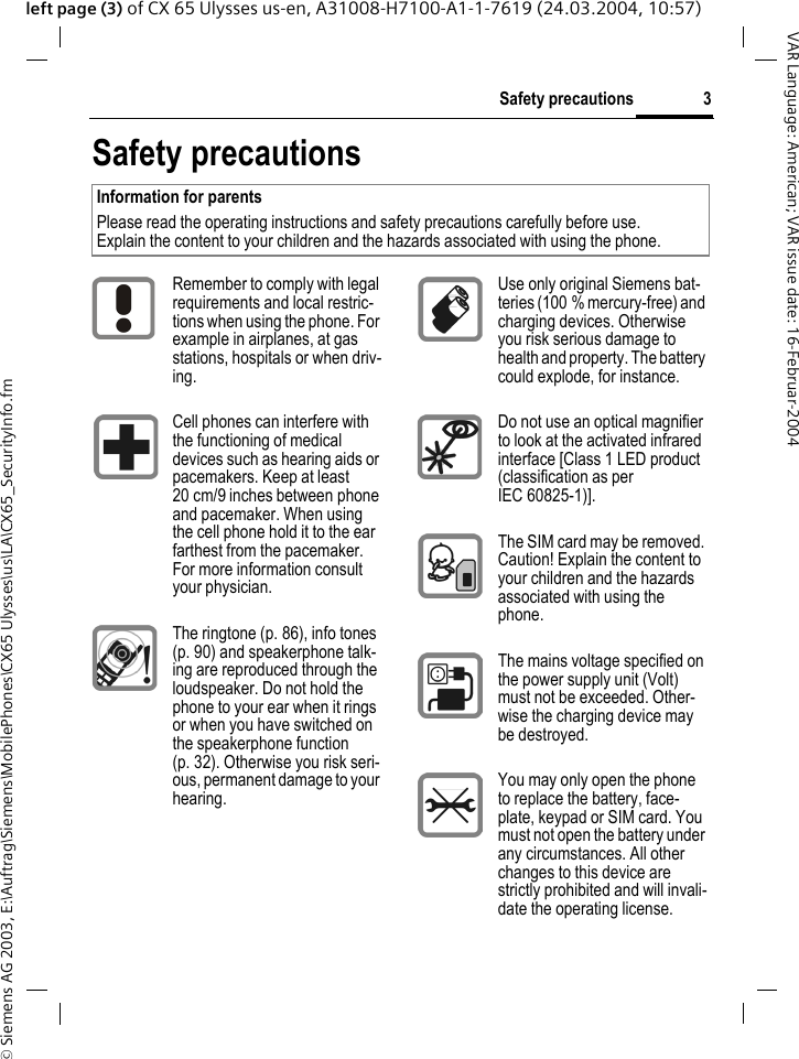 &copy; Siemens AG 2003, E:\Auftrag\Siemens\MobilePhones\CX65 Ulysses\us\LA\CX65_SecurityInfo.fm3Safety precautionsVAR Language: American; VAR issue date: 16-Februar-2004left page (3) of CX 65 Ulysses us-en, A31008-H7100-A1-1-7619 (24.03.2004, 10:57)Safety precautionsInformation for parents Please read the operating instructions and safety precautions carefully before use. Explain the content to your children and the hazards associated with using the phone.Remember to comply with legal requirements and local restric-tions when using the phone. For example in airplanes, at gas stations, hospitals or when driv-ing.Cell phones can interfere with the functioning of medical devices such as hearing aids or pacemakers. Keep at least 20 cm/9 inches between phone and pacemaker. When using the cell phone hold it to the ear farthest from the pacemaker. For more information consult your physician.The ringtone (p. 86), info tones (p. 90) and speakerphone talk-ing are reproduced through the loudspeaker. Do not hold the phone to your ear when it rings or when you have switched on the speakerphone function (p. 32). Otherwise you risk seri-ous, permanent damage to your hearing.Use only original Siemens bat-teries (100 % mercury-free) and charging devices. Otherwise you risk serious damage to health and property. The battery could explode, for instance.Do not use an optical magnifier to look at the activated infrared interface [Class 1 LED product (classification as per IEC 60825-1)].The SIM card may be removed. Caution! Explain the content to your children and the hazards associated with using the phone.The mains voltage specified on the power supply unit (Volt) must not be exceeded. Other-wise the charging device may be destroyed.You may only open the phone to replace the battery, face-plate, keypad or SIM card. You must not open the battery under any circumstances. All other changes to this device are strictly prohibited and will invali-date the operating license.