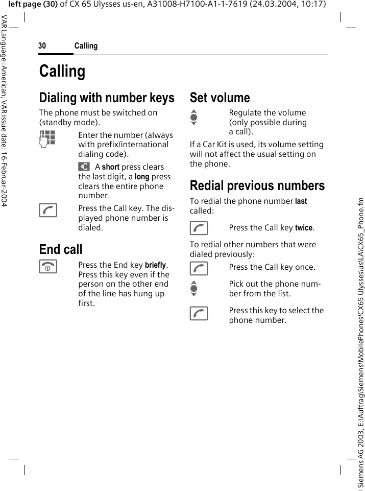 &copy; Siemens AG 2003, E:\Auftrag\Siemens\MobilePhones\CX65 Ulysses\us\LA\CX65_Phone.fmCalling30VAR Language: American; VAR issue date: 16-Februar-2004left page (30) of CX 65 Ulysses us-en, A31008-H7100-A1-1-7619 (24.03.2004, 10:17)CallingDialing with number keysThe phone must be switched on (standby mode).JEnter the number (always with prefix/international dialing code). ] A short press clears the last digit, a long press clears the entire phone number.APress the Call key. The dis-played phone number is dialed.End callBPress the End key briefly. Press this key even if the person on the other end of the line has hung up first.Set volumeIRegulate the volume (only possible during a call).If a Car Kit is used, its volume setting will not affect the usual setting on the phone.Redial previous numbersTo redial the phone number last called:APress the Call key twice.To redial other numbers that were dialed previously:APress the Call key once.IPick out the phone num-ber from the list.APress this key to select the phone number.