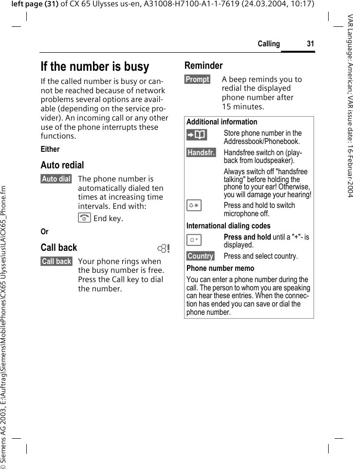 &copy; Siemens AG 2003, E:\Auftrag\Siemens\MobilePhones\CX65 Ulysses\us\LA\CX65_Phone.fm31CallingVAR Language: American; VAR issue date: 16-Februar-2004left page (31) of CX 65 Ulysses us-en, A31008-H7100-A1-1-7619 (24.03.2004, 10:17)If the number is busyIf the called number is busy or can-not be reached because of network problems several options are avail-able (depending on the service pro-vider). An incoming call or any other use of the phone interrupts these functions.EitherAuto redial&sect;Auto dial&sect; The phone number is automatically dialed ten times at increasing time intervals. End with:B End key.OrCall back b&sect;Call back&sect; Your phone rings when the busy number is free. Press the Call key to dial the number. Reminder&sect;Prompt&sect; A beep reminds you to redial the displayed phone number after 15 minutes.Additional information&ETH;Store phone number in the Addressbook/Phonebook.&sect;Handsfr.&sect; Handsfree switch on (play-back from loudspeaker).Always switch off "handsfree talking" before holding the phone to your ear! Otherwise, you will damage your hearing!*Press and hold to switch microphone off.International dialing codes0Press and hold until a "+"- is displayed.&sect;Country&sect; Press and select country.Phone number memoYou can enter a phone number during the call. The person to whom you are speaking can hear these entries. When the connec-tion has ended you can save or dial the phone number.