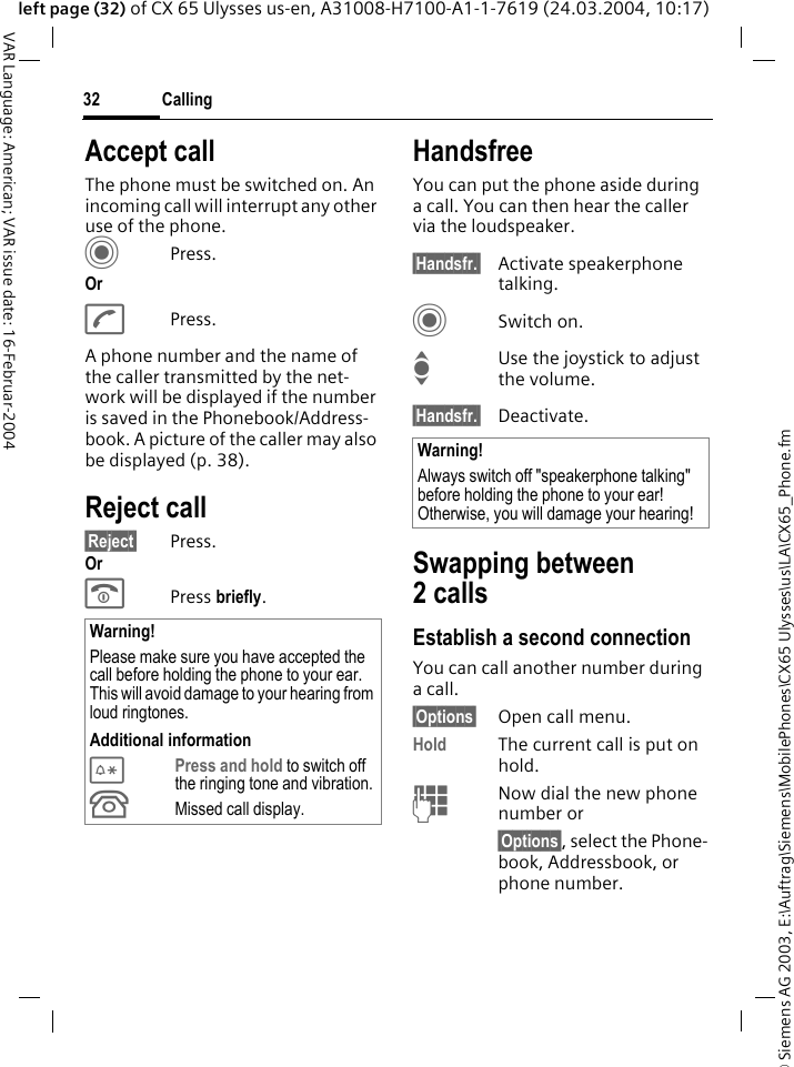 &copy; Siemens AG 2003, E:\Auftrag\Siemens\MobilePhones\CX65 Ulysses\us\LA\CX65_Phone.fmCalling32VAR Language: American; VAR issue date: 16-Februar-2004left page (32) of CX 65 Ulysses us-en, A31008-H7100-A1-1-7619 (24.03.2004, 10:17)Accept callThe phone must be switched on. An incoming call will interrupt any other use of the phone.CPress.OrAPress.A phone number and the name of the caller transmitted by the net-work will be displayed if the number is saved in the Phonebook/Address-book. A picture of the caller may also be displayed (p. 38).Reject call&sect;Reject&sect; Press.OrB Press briefly. HandsfreeYou can put the phone aside during a call. You can then hear the caller via the loudspeaker. &sect;Handsfr.&sect; Activate speakerphone talking.CSwitch on.IUse the joystick to adjust the volume.&sect;Handsfr.&sect; Deactivate.Swapping between2 callsEstablish a second connectionYou can call another number during a call.&sect;Options&sect; Open call menu.Hold The current call is put on hold. JNow dial the new phone number or&sect;Options&sect;, select the Phone-book, Addressbook, or phone number.Warning!Please make sure you have accepted the call before holding the phone to your ear. This will avoid damage to your hearing from loud ringtones.Additional information*Press and hold to switch off the ringing tone and vibration.&Acirc;Missed call display.Warning!Always switch off "speakerphone talking" before holding the phone to your ear! Otherwise, you will damage your hearing! 