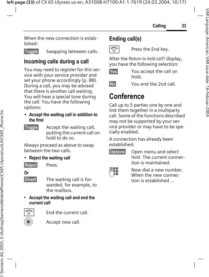 &copy; Siemens AG 2003, E:\Auftrag\Siemens\MobilePhones\CX65 Ulysses\us\LA\CX65_Phone.fm33CallingVAR Language: American; VAR issue date: 16-Februar-2004left page (33) of CX 65 Ulysses us-en, A31008-H7100-A1-1-7619 (24.03.2004, 10:17)When the new connection is estab-lished:&sect;Toggle&sect; Swapping between calls.Incoming calls during a callYou may need to register for this ser-vice with your service provider and set your phone accordingly (p. 88). During a call, you may be advised that there is another call waiting. You will hear a special tone during the call. You have the following options:&bull;Accept the waiting call in addition to the first&sect;Toggle&sect; Accept the waiting call, putting the current call on hold to do so. Always proceed as above to swap between the two calls.&bull;Reject the waiting call&sect;Reject&sect; Press. Or&sect;Divert&sect; The waiting call is for-warded, for example, to the mailbox.&bull; Accept the waiting call and end the current callBEnd the current call.CAccept new call.Ending call(s)BPress the End key. After the Return to held call? display, you have the following selection:&sect;Yes&sect; You accept the call on hold.&sect;No&sect; You end the 2nd call.ConferenceCall up to 5 parties one by one and link them together in a multiparty call. Some of the functions described may not be supported by your ser-vice provider or may have to be spe-cially enabled. A connection has already been established: &sect;Options&sect; Open menu and select Hold. The current connec-tion is maintained.JNow dial a new number. When the new connec-tion is established ...