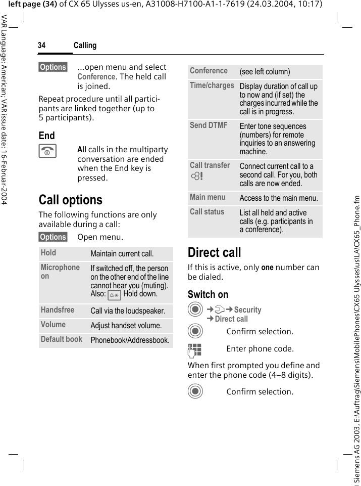 &copy; Siemens AG 2003, E:\Auftrag\Siemens\MobilePhones\CX65 Ulysses\us\LA\CX65_Phone.fmCalling34VAR Language: American; VAR issue date: 16-Februar-2004left page (34) of CX 65 Ulysses us-en, A31008-H7100-A1-1-7619 (24.03.2004, 10:17)&sect;Options&sect; &hellip;open menu and select Conference. The held call is joined.Repeat procedure until all partici-pants are linked together (up to 5participants).EndBAll calls in the multiparty conversation are ended when the End key is pressed. Call optionsThe following functions are only available during a call:&sect;Options&sect; Open menu.Direct callIf this is active, only one number can be dialed.Switch onC&cent;T&cent;Security&cent;Direct callCConfirm selection.JEnter phone code.When first prompted you define and enter the phone code (4&ndash;8 digits).CConfirm selection.Hold Maintain current call.Microphone on If switched off, the person on the other end of the line cannot hear you (muting). Also: * Hold down.Handsfree Call via the loudspeaker. Volume Adjust handset volume.Default book Phonebook/Addressbook.Conference (see left column)Time/charges Display duration of call up to now and (if set) the charges incurred while the call is in progress.Send DTMF Enter tone sequences (numbers) for remote inquiries to an answering machine.Call transfer = Connect current call to a second call. For you, both calls are now ended.Main menu Access to the main menu.Call status List all held and active calls (e.g. participants in a conference).