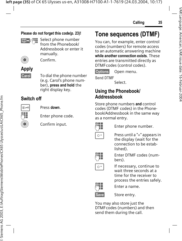 &copy; Siemens AG 2003, E:\Auftrag\Siemens\MobilePhones\CX65 Ulysses\us\LA\CX65_Phone.fm35CallingVAR Language: American; VAR issue date: 16-Februar-2004left page (35) of CX 65 Ulysses us-en, A31008-H7100-A1-1-7619 (24.03.2004, 10:17)Please do not forget this code(p. 23)! &Iuml;/JSelect phone number from the Phonebook/ Addressbook or enter it manually. CConfirm.Apply&sect;Carol&sect; To dial the phone number (e.g. Carol&rsquo;s phone num-ber), press and hold the right display key. Switch off#Press down.JEnter phone code.CConfirm input.Tone sequences (DTMF)You can, for example, enter control codes (numbers) for remote access to an automatic answering machine while another connection exists. These entries are transmitted directly as DTMFcodes (control codes).&sect;Options&sect; Open menu.Send DTMFSelect.Using the Phonebook/AddressbookStore phone numbers and control codes (DTMF codes) in the Phone-book/Addressbook in the same way as a normal entry.JEnter phone number.0Press until a "+" appears in the display (wait for the connection to be estab-lished).JEnter DTMF codes (num-bers).0If necessary, continue to wait three seconds at a time for the receiver to process the entries safely.JEnter a name.&sect;Save&sect; Store entry.You may also store just the DTMFcodes (numbers) and then send them during the call.