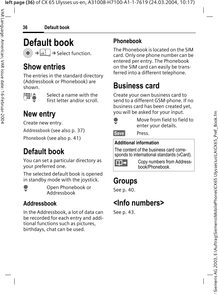 &copy; Siemens AG 2003, E:\Auftrag\Siemens\MobilePhones\CX65 Ulysses\us\LA\CX65_Pref_Book.fmDefault book36VAR Language: American; VAR issue date: 16-Februar-2004left page (36) of CX 65 Ulysses us-en, A31008-H7100-A1-1-7619 (24.03.2004, 10:17)Default book C&cent;L&cent;Select function.Show entriesThe entries in the standard directory (Addressbook or Phonebook) are shown.J/ISelect a name with the first letter and/or scroll. New entryCreate new entry.Addressbook (see also p. 37)Phonebook (see also p. 41)Default bookYou can set a particular directory as your preferred one. The selected default book is opened in standby mode with the joystick.HOpen Phonebook or AddressbookAddressbookIn the Addressbook, a lot of data can be recorded for each entry and addi-tional functions such as pictures, birthdays, chat can be used.PhonebookThe Phonebook is located on the SIM card. Only one phone number can be entered per entry. The Phonebook on the SIM card can easily be trans-ferred into a different telephone.Business cardCreate your own business card to send to a different GSM-phone. If no business card has been created yet, you will be asked for your input.HMove from field to field to enter your details. &sect;Save  Press.GroupsSee p. 40.<Info numbers>See p. 43.Additional informationThe content of the business card corre-sponds to international standards (vCard).&Iuml;Copy numbers from Address-book/Phonebook.