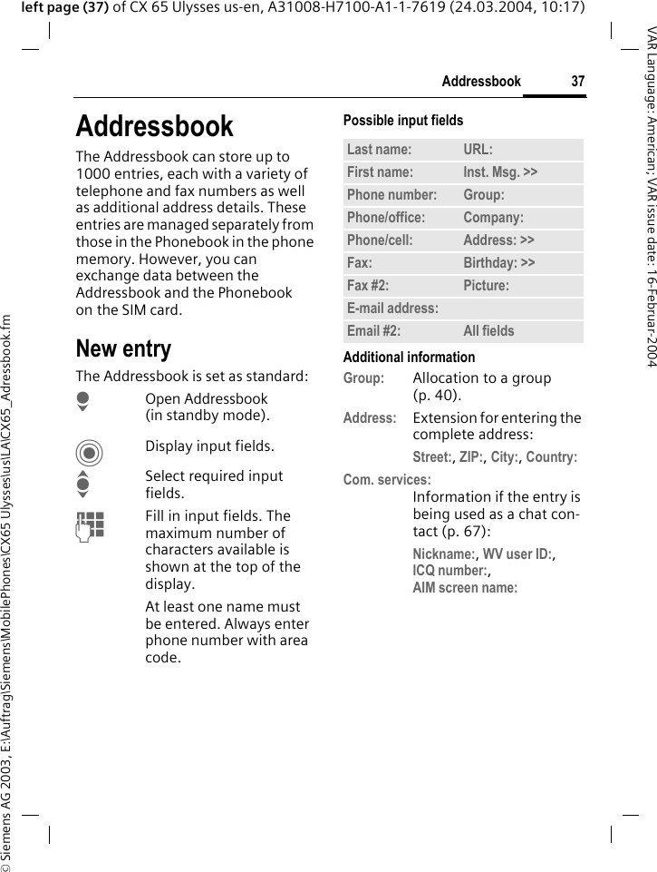 &copy; Siemens AG 2003, E:\Auftrag\Siemens\MobilePhones\CX65 Ulysses\us\LA\CX65_Adressbook.fm37AddressbookVAR Language: American; VAR issue date: 16-Februar-2004left page (37) of CX 65 Ulysses us-en, A31008-H7100-A1-1-7619 (24.03.2004, 10:17)AddressbookThe Addressbook can store up to 1000 entries, each with a variety of telephone and fax numbers as well as additional address details. These entries are managed separately from those in the Phonebook in the phone memory. However, you can exchange data between the Addressbook and the Phonebook on the SIM card.New entryThe Addressbook is set as standard:HOpen Addressbook (in standby mode).CDisplay input fields.ISelect required input fields.JFill in input fields. The maximum number of characters available is shown at the top of the display.At least one name must be entered. Always enter phone number with area code.Possible input fieldsAdditional informationGroup: Allocation to a group (p. 40).Address: Extension for entering the complete address:Street:, ZIP:, City:, Country:Com. services:Information if the entry is being used as a chat con-tact (p. 67):Nickname:, WV user ID:, ICQ number:, AIM screen name:Last name: URL:First name: Inst. Msg. >> Phone number: Group:Phone/office: Company:Phone/cell: Address: >> Fax: Birthday: >> Fax #2: Picture:E-mail address:Email #2: All fields