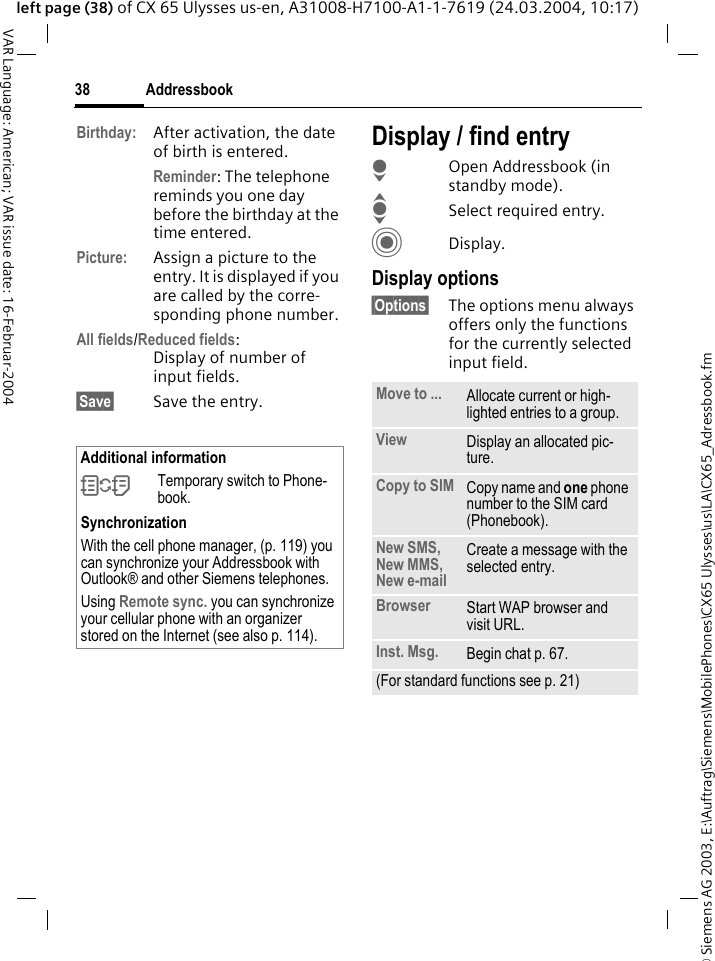 &copy; Siemens AG 2003, E:\Auftrag\Siemens\MobilePhones\CX65 Ulysses\us\LA\CX65_Adressbook.fmAddressbook38VAR Language: American; VAR issue date: 16-Februar-2004left page (38) of CX 65 Ulysses us-en, A31008-H7100-A1-1-7619 (24.03.2004, 10:17)Birthday: After activation, the date of birth is entered. Reminder: The telephone reminds you one day before the birthday at the time entered.Picture: Assign a picture to the entry. It is displayed if you are called by the corre-sponding phone number.All fields/Reduced fields:Display of number of input fields.&sect;Save&sect; Save the entry.Display / find entryHOpen Addressbook (in standby mode).ISelect required entry.CDisplay.Display options&sect;Options&sect; The options menu always offers only the functions for the currently selected input field.  Additional information&Icirc;Temporary switch to Phone-book.SynchronizationWith the cell phone manager, (p. 119) you can synchronize your Addressbook with Outlook&reg; and other Siemens telephones. Using Remote sync. you can synchronize your cellular phone with an organizer stored on the Internet (see also p. 114).Move to ... Allocate current or high-lighted entries to a group.View Display an allocated pic-ture.Copy to SIM Copy name and one phone number to the SIM card (Phonebook).New SMS, New MMS, New e-mailCreate a message with the selected entry.Browser Start WAP browser and visit URL.Inst. Msg. Begin chat p. 67.(For standard functions see p. 21)