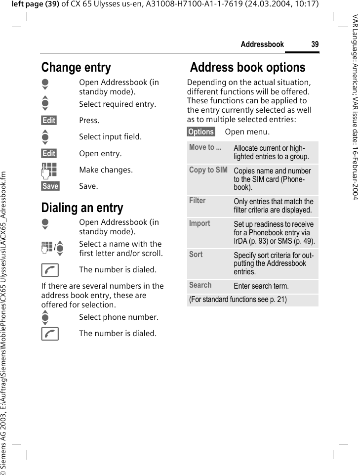 &copy; Siemens AG 2003, E:\Auftrag\Siemens\MobilePhones\CX65 Ulysses\us\LA\CX65_Adressbook.fm39AddressbookVAR Language: American; VAR issue date: 16-Februar-2004left page (39) of CX 65 Ulysses us-en, A31008-H7100-A1-1-7619 (24.03.2004, 10:17)Change entryHOpen Addressbook (in standby mode).ISelect required entry.&sect;Edit&sect; Press.ISelect input field.&sect;Edit&sect; Open entry. JMake changes.&sect;Save&sect; Save.Dialing an entryHOpen Addressbook (in standby mode).J/ISelect a name with the first letter and/or scroll. AThe number is dialed.If there are several numbers in the address book entry, these are offered for selection.ISelect phone number.AThe number is dialed. Address book optionsDepending on the actual situation, different functions will be offered. These functions can be applied to the entry currently selected as well as to multiple selected entries:&sect;Options&sect; Open menu. Move to ... Allocate current or high-lighted entries to a group.Copy to SIM Copies name and number to the SIM card (Phone-book).Filter Only entries that match the filter criteria are displayed.Import Set up readiness to receive for a Phonebook entry via IrDA (p. 93) or SMS (p. 49).Sort Specify sort criteria for out-putting the Addressbook entries.Search Enter search term.(For standard functions see p. 21)